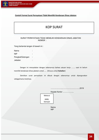 Contoh Format Surat Pernyataan Tidak Memiliki Kendaraan Dinas Jabatan
SURAT PERNYATAAN TIDAK MEMILIKI KENDARAAN DINAS JABATAN
NOMOR :
Yang bertanda tangan di bawah ini :
Nama :
NIP :
Pangkat/Golongan :
Jabatan :
Dengan ini menyatakan dengan sebenarnya bahwa satuan kerja ........ saat ini belum
memiliki kendaraan dinas jabatan untuk ..... (khusus untuk KaSatker)
Demikian surat pernyataan ini dibuat dengan sebenarnya untuk dipergunakan
sebagaimana mestinya.
......................,..................................2019
Kepala Kantor ....................,
Nama
NIP
KOP SURAT
Meterai
6000,
Stempel
34
 