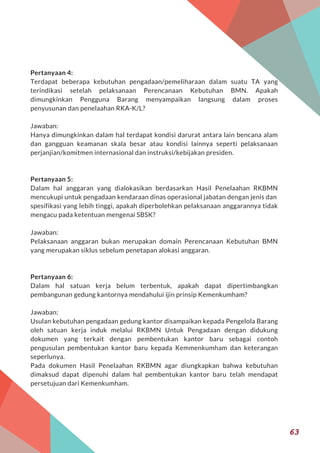 Pertanyaan 4:
Terdapat beberapa kebutuhan pengadaan/pemeliharaan dalam suatu TA yang
terindikasi setelah pelaksanaan Perencanaan Kebutuhan BMN. Apakah
dimungkinkan Pengguna Barang menyampaikan langsung dalam proses
penyusunan dan penelaahan RKA-K/L?
Jawaban:
Hanya dimungkinkan dalam hal terdapat kondisi darurat antara lain bencana alam
dan gangguan keamanan skala besar atau kondisi lainnya seperti pelaksanaan
perjanjian/komitmen internasional dan instruksi/kebijakan presiden.
Pertanyaan 5:
Dalam hal anggaran yang dialokasikan berdasarkan Hasil Penelaahan RKBMN
mencukupi untuk pengadaan kendaraan dinas operasional jabatan dengan jenis dan
spesifikasi yang lebih tinggi, apakah diperbolehkan pelaksanaan anggarannya tidak
mengacu pada ketentuan mengenai SBSK?
Jawaban:
Pelaksanaan anggaran bukan merupakan domain Perencanaan Kebutuhan BMN
yang merupakan siklus sebelum penetapan alokasi anggaran.
Pertanyaan 6:
Dalam hal satuan kerja belum terbentuk, apakah dapat dipertimbangkan
pembangunan gedung kantornya mendahului ijin prinsip Kemenkumham?
Jawaban:
Usulan kebutuhan pengadaan gedung kantor disampaikan kepada Pengelola Barang
oleh satuan kerja induk melalui RKBMN Untuk Pengadaan dengan didukung
dokumen yang terkait dengan pembentukan kantor baru sebagai contoh
pengusulan pembentukan kantor baru kepada Kemmenkumham dan keterangan
seperlunya.
Pada dokumen Hasil Penelaahan RKBMN agar diungkapkan bahwa kebutuhan
dimaksud dapat dipenuhi dalam hal pembentukan kantor baru telah mendapat
persetujuan dari Kemenkumham.
63
 