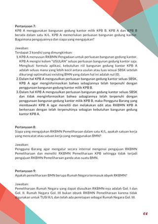 Pertanyaan 7:
KPB A menggunakan bangunan gedung kantor milik KPB B. KPB A dan KPB B
berada dalam satu K/L. KPB A memerlukan perluasan bangunan gedung kantor.
Bagaimana pengajuannya dan siapa yang mengajukan?
Jawaban:
Terdapat 3 kondisi yang dimungkinkan:
KPB A menyusun RKBMN Pengadaan untuk perluasan bangunan gedung kantor.
KPB A mengisi kolom “USULAN” seluas perluasan bangunan gedung kantor saja.
Mengikuti formula aplikasi, kebutuhan riil bangunan gedung kantor KPB A
adalah seluas mana yang lebih kecil antara usulan atau luas sesuai SBSK setelah
dikurangi optimalisasi existing BMN yang dalam hal ini adalah nul (0).
Dalam hal KPB A mengusulkan perluasan bangunan gedung kantor seluas SBSK,
KPB  A agar menginformasikan bahwa sebagiannya telah terpenuhi dengan
penggunaan bangunan gedung kantor milik KPB B.
Dalam hal KPB A mengusulkan perluasan bangunan gedung kantor seluas SBSK
dan tidak menginformasikan bahwa sebagiannya telah terpenuhi dengan
penggunaan bangunan gedung kantor milik KPB B, maka Pengguna Barang yang
membawahi KPB A agar meneliti dan melakukan edit atas RKBMN KPB A
berkenaan dengan telah terpenuhinya sebagian kebutuhan bangunan gedung
kantor KPB A.
Pertanyaan 8:
Siapa yang mengajukan RKBMN Pemeliharaan dalam satu K/L, apakah satuan kerja
yang mencatat atau satuan kerja yang menggunakan BMN?
Jawaban:
Pengguna Barang agar mengatur secara internal mengenai pengajuan RKBMN
Pemeliharaan dan meneliti RKBMN Pemeliharaan KPB sehingga tidak terjadi
pengajuan RKBMN Pemeliharaan ganda atas suatu BMN.
Pertanyaan 9:
Apakah pemeliharaan BMN berupa Rumah Negara termasuk obyek RKBMN?
Jawaban:
Pemeliharaan Rumah Negara yang dapat diusulkan RKBMN-nya adalah Gol. I dan
Gol. II. Rumah Negara Gol. III bukan obyek RKBMN Pemeliharaan karena tidak
digunakan untuk TUSI K/L dan telah ada penetapan sebagai Rumah Negara Gol. III.
1.
2.
3.
64
 