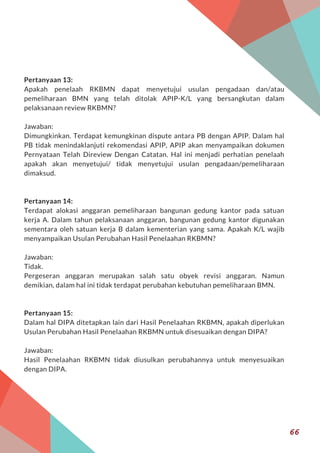 Pertanyaan 13:
Apakah penelaah RKBMN dapat menyetujui usulan pengadaan dan/atau
pemeliharaan BMN yang telah ditolak APIP-K/L yang bersangkutan dalam
pelaksanaan review RKBMN?
Jawaban:
Dimungkinkan. Terdapat kemungkinan dispute antara PB dengan APIP. Dalam hal
PB tidak menindaklanjuti rekomendasi APIP, APIP akan menyampaikan dokumen
Pernyataan Telah Direview Dengan Catatan. Hal ini menjadi perhatian penelaah
apakah akan menyetujui/ tidak menyetujui usulan pengadaan/pemeliharaan
dimaksud.
Pertanyaan 14:
Terdapat alokasi anggaran pemeliharaan bangunan gedung kantor pada satuan
kerja A. Dalam tahun pelaksanaan anggaran, bangunan gedung kantor digunakan
sementara oleh satuan kerja B dalam kementerian yang sama. Apakah K/L wajib
menyampaikan Usulan Perubahan Hasil Penelaahan RKBMN?
Jawaban:
Tidak.
Pergeseran anggaran merupakan salah satu obyek revisi anggaran. Namun
demikian, dalam hal ini tidak terdapat perubahan kebutuhan pemeliharaan BMN.
Pertanyaan 15:
Dalam hal DIPA ditetapkan lain dari Hasil Penelaahan RKBMN, apakah diperlukan
Usulan Perubahan Hasil Penelaahan RKBMN untuk disesuaikan dengan DIPA?
Jawaban:
Hasil Penelaahan RKBMN tidak diusulkan perubahannya untuk menyesuaikan
dengan DIPA.
66
 
