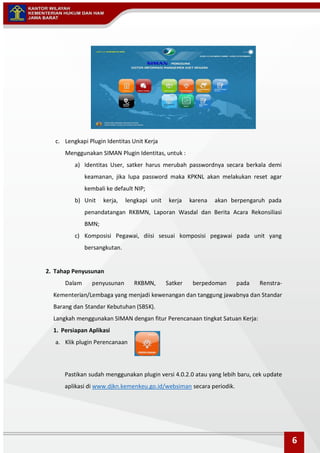 c. Lengkapi Plugin Identitas Unit Kerja
Menggunakan SIMAN Plugin Identitas, untuk :
a) Identitas User, satker harus merubah passwordnya secara berkala demi
keamanan, jika lupa password maka KPKNL akan melakukan reset agar
kembali ke default NIP;
b) Unit kerja, lengkapi unit kerja karena akan berpengaruh pada
penandatangan RKBMN, Laporan Wasdal dan Berita Acara Rekonsiliasi
BMN;
c) Komposisi Pegawai, diisi sesuai komposisi pegawai pada unit yang
bersangkutan.
2. Tahap Penyusunan
Dalam penyusunan RKBMN, Satker berpedoman pada Renstra-
Kementerian/Lembaga yang menjadi kewenangan dan tanggung jawabnya dan Standar
Barang dan Standar Kebutuhan (SBSK).
Langkah menggunakan SIMAN dengan fitur Perencanaan tingkat Satuan Kerja:
1. Persiapan Aplikasi
a. Klik plugin Perencanaan
Pastikan sudah menggunakan plugin versi 4.0.2.0 atau yang lebih baru, cek update
aplikasi di www.djkn.kemenkeu.go.id/websiman secara periodik.
6
 