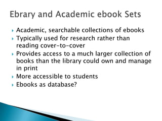    Academic, searchable collections of ebooks
   Typically used for research rather than
    reading cover-to-cover
   Provides access to a much larger collection of
    books than the library could own and manage
    in print
   More accessible to students
   Ebooks as database?
 