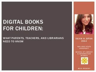 DIGITAL BOOKS
FOR CHILDREN:
WHAT PARENTS, TEACHERS, AND LIBRARIANS
NEED TO KNOW

SILVIA K. SPIVA
2013
SAN JOSE STATE
UNIVERSITY

SCHOOL OF LIBRARY
& INFORMATION
SCIENCE

MLIS STUDENT

 