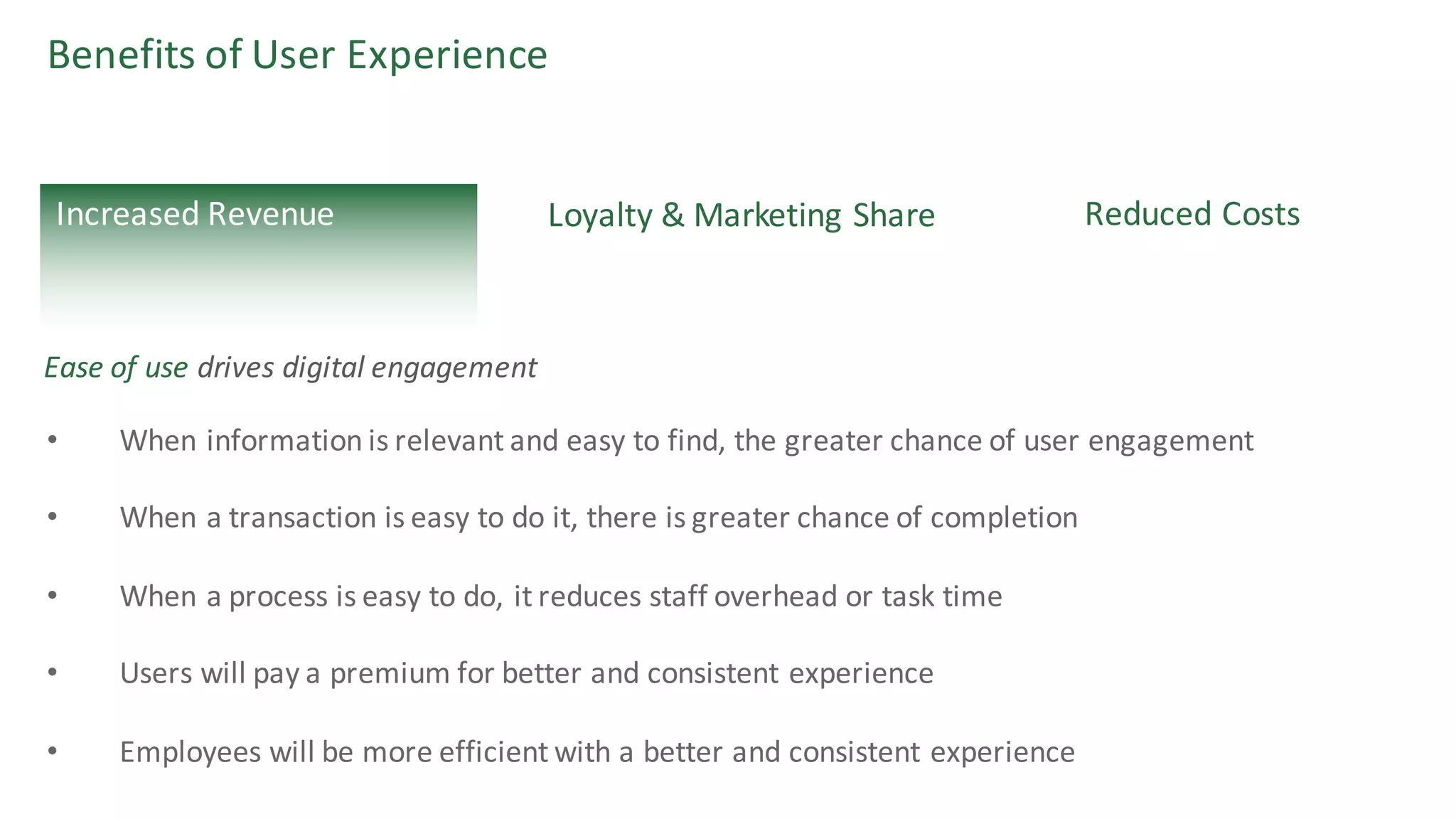 Benefits	of	User	Experience
Loyalty	&	Marketing	Share Reduced	CostsIncreased	Revenue
• When	information	is	relevant	and	easy	to	find,	the	greater	chance	of	user	engagement
• When	a	transaction	is	easy	to	do	it,	there	is	greater	chance	of	completion	
• When	a	process	is	easy	to	do,	it	reduces	staff	overhead	or	task	time
• Users	will	pay	a	premium	for	better	and	consistent	experience
• Employees	will	be	more	efficient	with	a	better	and	consistent	experience
Ease	of	use	drives	digital	engagement
 