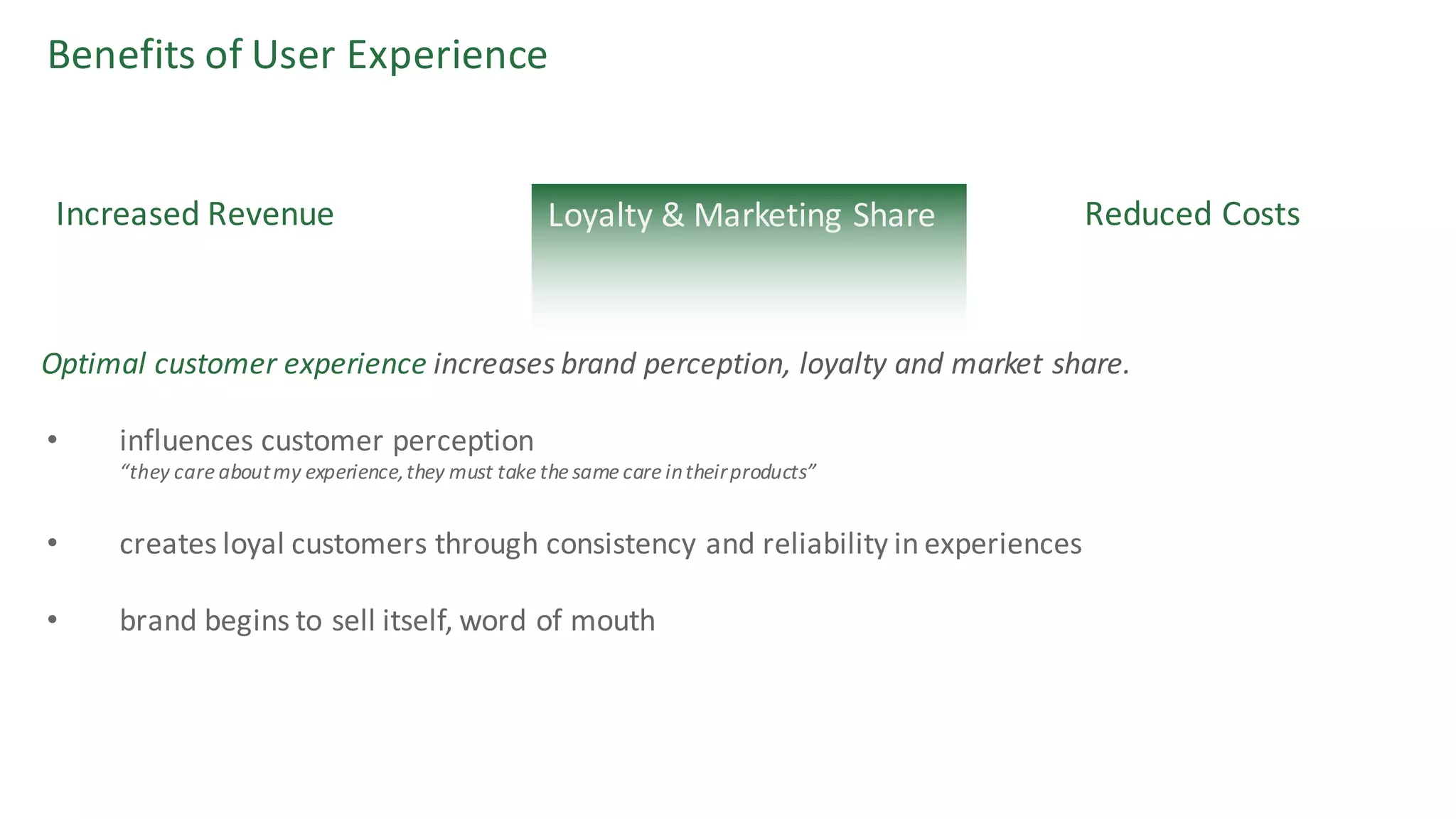 Benefits	of	User	Experience
Reduced	CostsIncreased	Revenue
• influences	customer	perception
“they	care	about	my	experience,	they	must	take	the	same	care	in	their	products”
• creates	loyal	customers	through	consistency	and	reliability	in	experiences
• brand	begins	to	sell	itself,	word	of	mouth
Optimal	customer	experience increases	brand	perception,	loyalty	and	market	share.
Loyalty	&	Marketing	Share
 