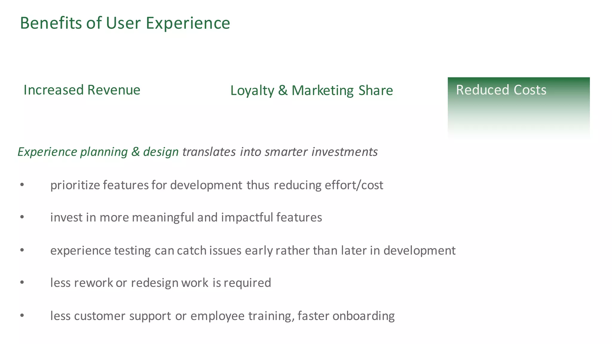 Benefits	of	User	Experience
Increased	Revenue
• prioritize	features	for	development	thus	reducing	effort/cost	
• invest	in	more	meaningful	and	impactful	features
• experience	testing	can	catch	issues	early	rather	than	later	in	development
• less	rework	or	redesign	work	is	required
• less	customer	support	or	employee	training,	faster	onboarding
Experience	planning	&	design translates	into	smarter	investments
Loyalty	&	Marketing	Share Reduced	Costs
 