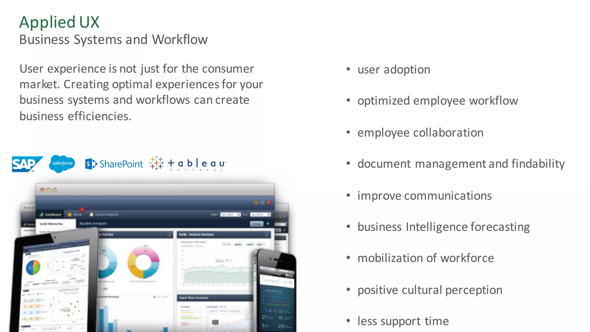 Applied	UX
Business	Systems	and	Workflow
User	experience	is	not	just	for	the	consumer	
market.	Creating	optimal	experiences	for	your	
business	systems	and	workflows	can	create	
business	efficiencies.
• user	adoption
• optimized	employee	workflow
• employee	collaboration
• document	management	and	findability
• improve	communications
• business	Intelligence	forecasting	
• mobilization	of	workforce
• positive	cultural	perception
• less	support	time
 