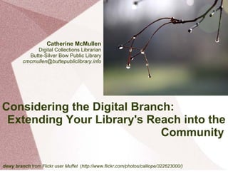 Catherine McMullen
              Digital Collections Librarian
           Butte-Silver Bow Public Library
         cmcmullen@buttepubliclibrary.info




Considering the Digital Branch:
 Extending Your Library's Reach into the
                             Community

dewy branch from Flickr user Muffet (http://www.flickr.com/photos/calliope/322623000/)
 