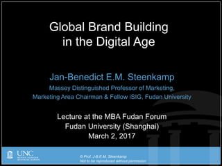 © Prof. J-B.E.M. Steenkamp
Not to be reproduced without permission
Jan-Benedict E.M. Steenkamp
Massey Distinguished Professor of Marketing,
Marketing Area Chairman & Fellow iSIG, Fudan University
Lecture at the MBA Fudan Forum
Fudan University (Shanghai)
March 2, 2017
Global Brand Building
in the Digital Age
 