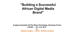 "Building a Successful
African Digital Media
Brand"
A paper presented @ The Africa Technology Business Forum
London - 22nd June 2016
By
Rotimi Pedro – CEO, BTVA Limited
 
