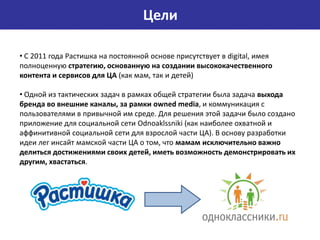 Цели

• С 2011 года Растишка на постоянной основе присутствует в digital, имея
полноценную стратегию, основанную на создании высококачественного
контента и сервисов для ЦА (как мам, так и детей)

• Одной из тактических задач в рамках общей стратегии была задача выхода
бренда во внешние каналы, за рамки owned media, и коммуникация с
пользователями в привычной им среде. Для решения этой задачи было создано
приложение для социальной сети Odnoaklssniki (как наиболее охватной и
аффинитивной социальной сети для взрослой части ЦА). В основу разработки
идеи лег инсайт мамской части ЦА о том, что мамам исключительно важно
делиться достижениями своих детей, иметь возможность демонстрировать их
другим, хвастаться.
 