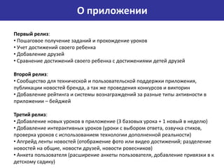 О приложении
Первый релиз:
• Пошаговое получение заданий и прохождение уроков
• Учет достижений своего ребенка
• Добавление друзей
• Сравнение достижений своего ребенка с достижениями детей друзей

Второй релиз:
• Сообщество для технической и пользовательской поддержки приложения,
публикации новостей бренда, а так же проведения конкурсов и викторин
• Добавление рейтинга и системы вознаграждений за разные типы активности в
приложении – бейджей

Третий релиз:
• Добавление новых уроков в приложение (3 базовых урока + 1 новый в неделю)
• Добавление интерактивных уроков (уроки с выбором ответа, озвучка стихов,
проверка уроков с использованием технологии дополненной реальности)
• Апгрейд ленты новостей (отображение фото или видео достижений; разделение
новостей на общие, новости друзей, новости ровесников)
• Анкета пользователя (расширение анкеты пользователя, добавление привязки в к
детскому садику)
 