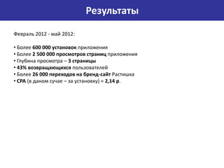 Результаты
Февраль 2012 - май 2012:

• Более 600 000 установок приложения
• Более 2 500 000 просмотров страниц приложения
• Глубина просмотра – 3 страницы
• 43% возвращающихся пользователей
• Более 26 000 переходов на бренд-сайт Растишка
• CPA (в даном сучае – за установку) ≈ 2,14 р.
 