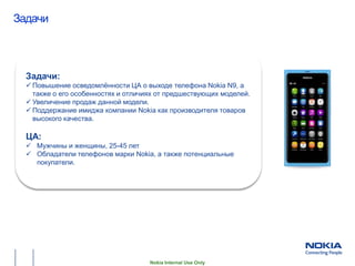 Задачи
Общая информация о проекте




  Задачи:
   Повышение осведомлѐнности ЦА о выходе телефона Nokia N9, а
    также о его особенностях и отличиях от предшествующих моделей.
   Увеличение продаж данной модели.
   Поддержание имиджа компании Nokia как производителя товаров
    высокого качества.

  ЦА:
   Мужчины и женщины, 25-45 лет
   Обладатели телефонов марки Nokia, а также потенциальные
    покупатели.




                                     Nokia Internal Use Only
 