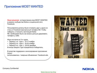 Приложение MOST WANTED



     Наше решение: интерактивная игра MOST WANTED
     в рамках сообщества Nokia в социальной сети
     Facebook.

     Пользователи должны были отнимать друг у друга со
     стены в Facebook виртуальный телефон N9. Чтобы
     победить и получить настоящий Nokia
     N9, необходимо было как можно дольше удерживать
     телефон у себя.

     Игра состояла из 3-х туров:
     • Период 1-го тура с 10-17 ноября
     • Период 2-го тура с 18-24 ноября
     • Период 3-го тура с 25-02 декабря
     В конце каждого тура определялся победитель.

     В качестве поддержки и анонсирования приложения
     (игры)
     использовались тизерные объявления Facebook ads.




Company Confidential

                                              Nokia Internal Use Only
 