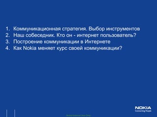 1.   Коммуникационная стратегия. Выбор инструментов
2.   Наш собеседник. Кто он - интернет пользователь?
3.   Построение коммуникации в Интернете
4.   Как Nokia меняет курс своей коммуникации?




                        Nokia Internal Use Only
 