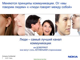 Меняются принципы коммуникации. От «мы
говорим людям» к «люди говорят между собой»




                       Люди – самый лучший канал
                             коммуникации
                                     им ДОВЕРЯЮТ
                       они могут стать АКТИВНЫМИ сторонниками


Company Confidential
6   © 2011 Nokia
                                   Nokia Internal Use Only
 