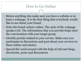 How to Go Online 
 Before anything else make sure you have a website or at 
least a webpage. It is the first thing that everybody would 
like to see about your brand. 
 Echo the brand culture online. The style of the webpage 
speaks a lot. The information that you provide helps start 
the conversation with your target group 
 Identify portals related to your service. Make sure you 
participate in discussions and post about your services in 
these online real estates. 
 Spread the word around with the help of relevant blogs, 
directories, posts and discussions 
 