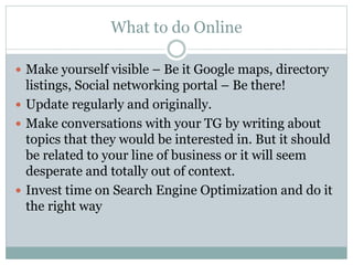 What to do Online 
 Make yourself visible – Be it Google maps, directory 
listings, Social networking portal – Be there! 
 Update regularly and originally. 
 Make conversations with your TG by writing about 
topics that they would be interested in. But it should 
be related to your line of business or it will seem 
desperate and totally out of context. 
 Invest time on Search Engine Optimization and do it 
the right way 
 