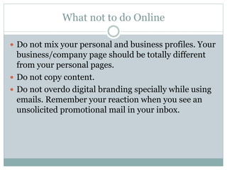 What not to do Online 
 Do not mix your personal and business profiles. Your 
business/company page should be totally different 
from your personal pages. 
 Do not copy content. 
 Do not overdo digital branding specially while using 
emails. Remember your reaction when you see an 
unsolicited promotional mail in your inbox. 
