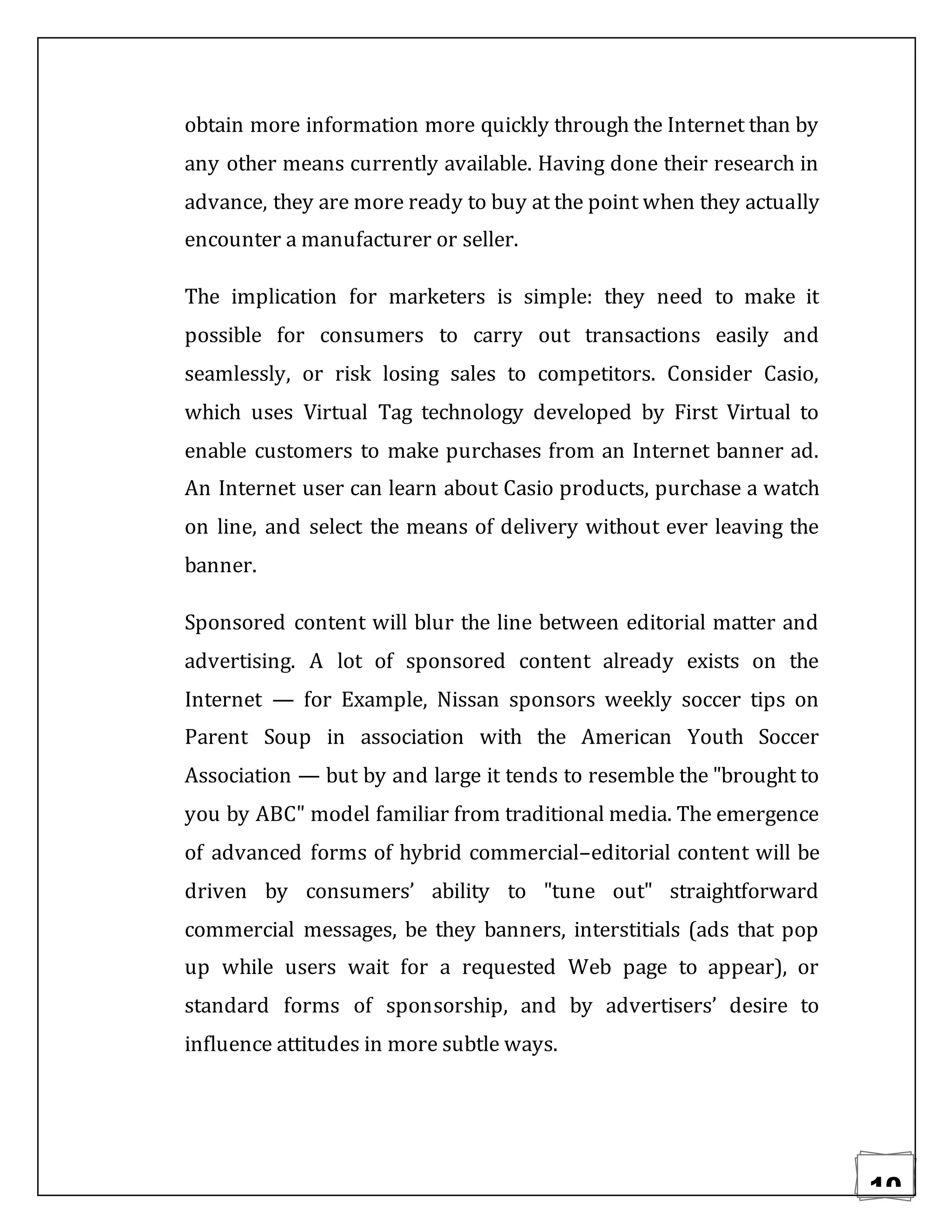 10
obtain more information more quickly through the Internet than by
any other means currently available. Having done their research in
advance, they are more ready to buy at the point when they actually
encounter a manufacturer or seller.
The implication for marketers is simple: they need to make it
possible for consumers to carry out transactions easily and
seamlessly, or risk losing sales to competitors. Consider Casio,
which uses Virtual Tag technology developed by First Virtual to
enable customers to make purchases from an Internet banner ad.
An Internet user can learn about Casio products, purchase a watch
on line, and select the means of delivery without ever leaving the
banner.
Sponsored content will blur the line between editorial matter and
advertising. A lot of sponsored content already exists on the
Internet — for Example, Nissan sponsors weekly soccer tips on
Parent Soup in association with the American Youth Soccer
Association — but by and large it tends to resemble the "brought to
you by ABC" model familiar from traditional media. The emergence
of advanced forms of hybrid commercial–editorial content will be
driven by consumers’ ability to "tune out" straightforward
commercial messages, be they banners, interstitials (ads that pop
up while users wait for a requested Web page to appear), or
standard forms of sponsorship, and by advertisers’ desire to
influence attitudes in more subtle ways.
 