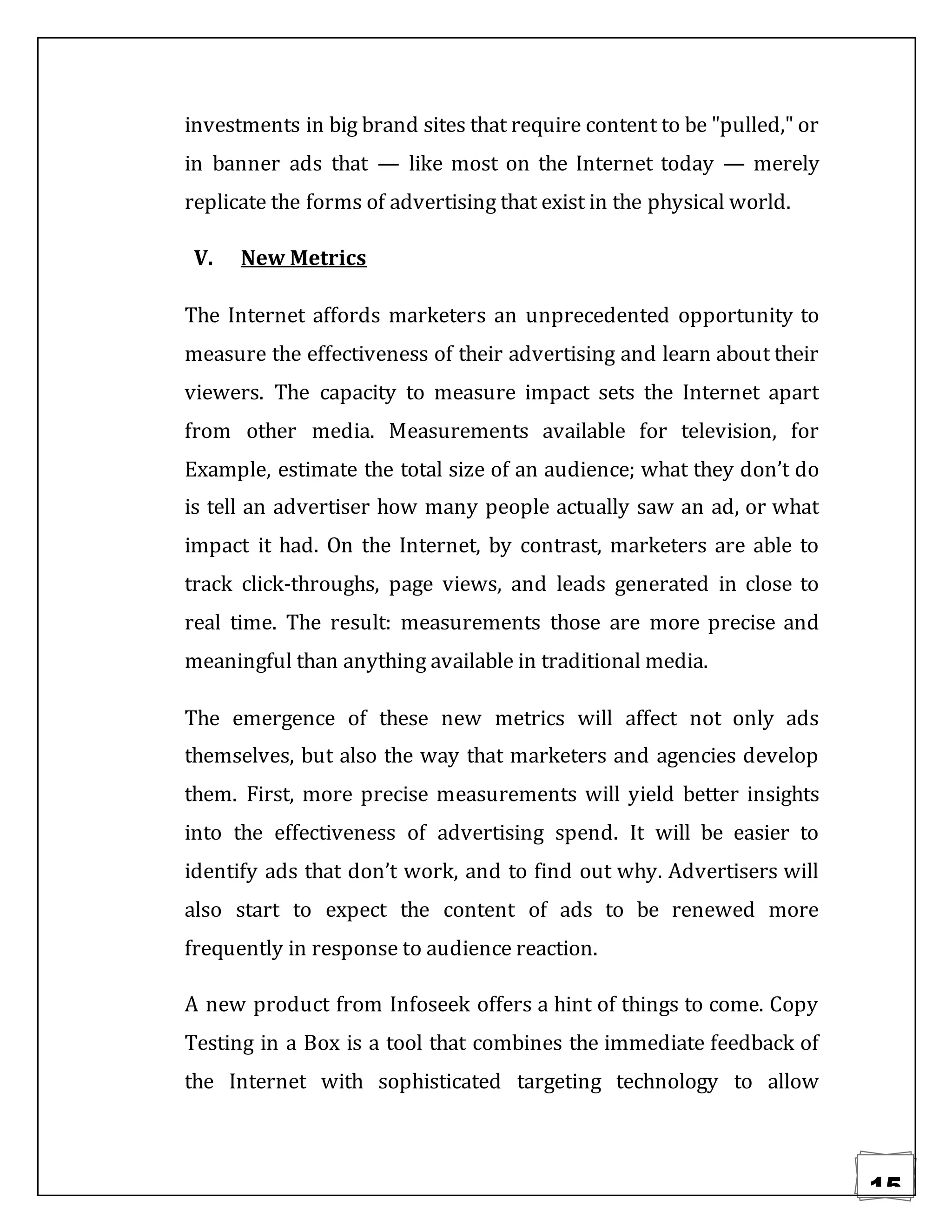 15
investments in big brand sites that require content to be "pulled," or
in banner ads that — like most on the Internet today — merely
replicate the forms of advertising that exist in the physical world.
V. New Metrics
The Internet affords marketers an unprecedented opportunity to
measure the effectiveness of their advertising and learn about their
viewers. The capacity to measure impact sets the Internet apart
from other media. Measurements available for television, for
Example, estimate the total size of an audience; what they don’t do
is tell an advertiser how many people actually saw an ad, or what
impact it had. On the Internet, by contrast, marketers are able to
track click-throughs, page views, and leads generated in close to
real time. The result: measurements those are more precise and
meaningful than anything available in traditional media.
The emergence of these new metrics will affect not only ads
themselves, but also the way that marketers and agencies develop
them. First, more precise measurements will yield better insights
into the effectiveness of advertising spend. It will be easier to
identify ads that don’t work, and to find out why. Advertisers will
also start to expect the content of ads to be renewed more
frequently in response to audience reaction.
A new product from Infoseek offers a hint of things to come. Copy
Testing in a Box is a tool that combines the immediate feedback of
the Internet with sophisticated targeting technology to allow
 