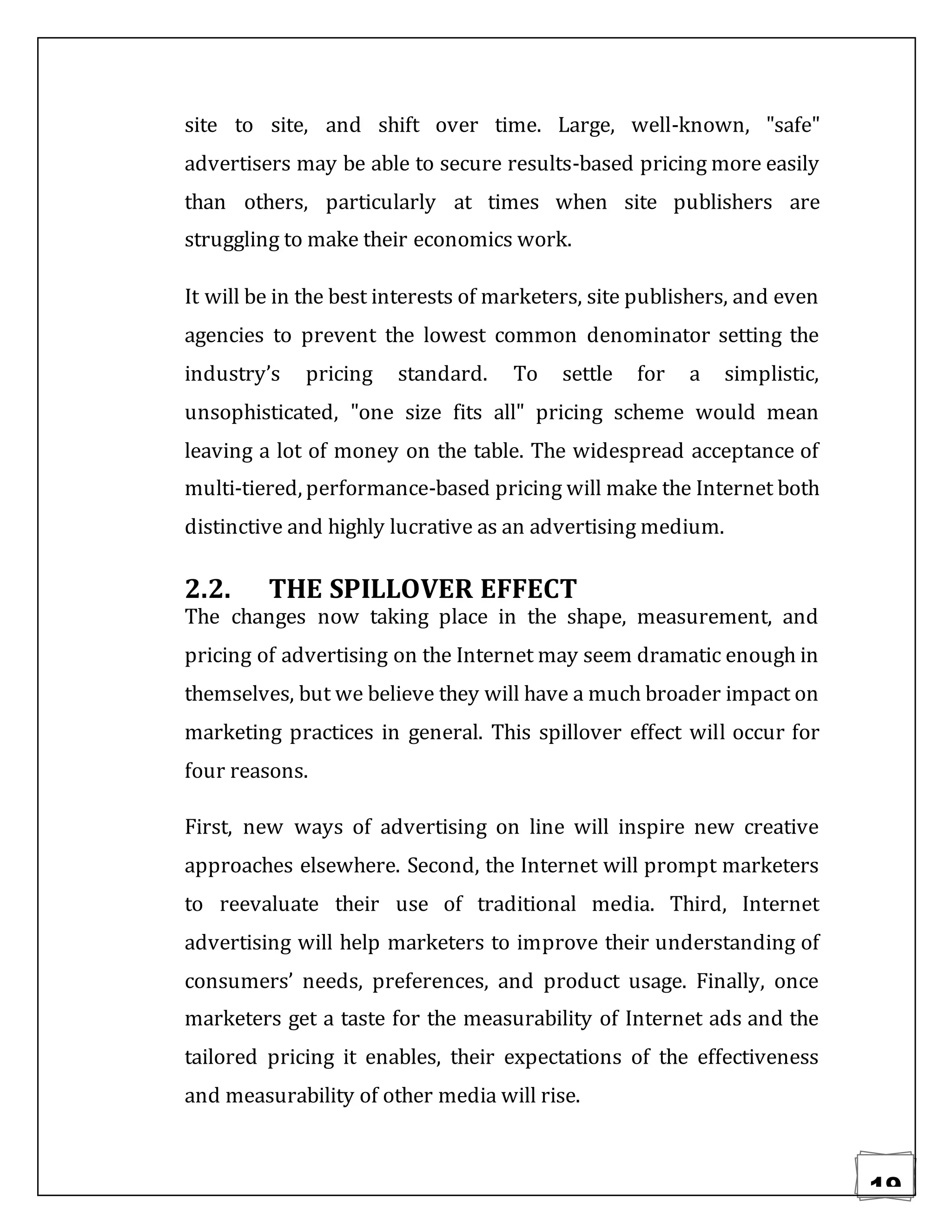 19
site to site, and shift over time. Large, well-known, "safe"
advertisers may be able to secure results-based pricing more easily
than others, particularly at times when site publishers are
struggling to make their economics work.
It will be in the best interests of marketers, site publishers, and even
agencies to prevent the lowest common denominator setting the
industry’s pricing standard. To settle for a simplistic,
unsophisticated, "one size fits all" pricing scheme would mean
leaving a lot of money on the table. The widespread acceptance of
multi-tiered, performance-based pricing will make the Internet both
distinctive and highly lucrative as an advertising medium.
2.2. THE SPILLOVER EFFECT
The changes now taking place in the shape, measurement, and
pricing of advertising on the Internet may seem dramatic enough in
themselves, but we believe they will have a much broader impact on
marketing practices in general. This spillover effect will occur for
four reasons.
First, new ways of advertising on line will inspire new creative
approaches elsewhere. Second, the Internet will prompt marketers
to reevaluate their use of traditional media. Third, Internet
advertising will help marketers to improve their understanding of
consumers’ needs, preferences, and product usage. Finally, once
marketers get a taste for the measurability of Internet ads and the
tailored pricing it enables, their expectations of the effectiveness
and measurability of other media will rise.
 