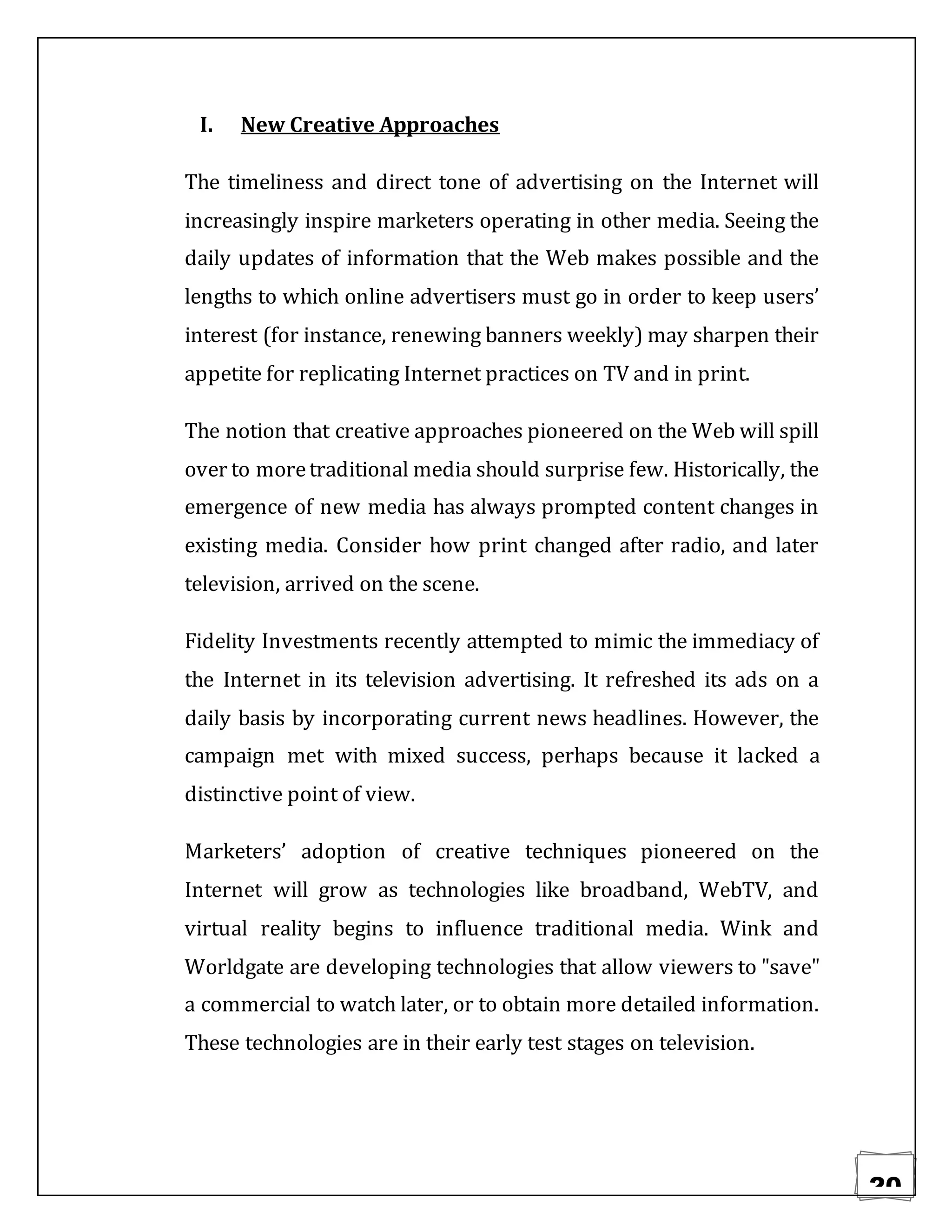 20
I. New Creative Approaches
The timeliness and direct tone of advertising on the Internet will
increasingly inspire marketers operating in other media. Seeing the
daily updates of information that the Web makes possible and the
lengths to which online advertisers must go in order to keep users’
interest (for instance, renewing banners weekly) may sharpen their
appetite for replicating Internet practices on TV and in print.
The notion that creative approaches pioneered on the Web will spill
over to moretraditional media should surprise few. Historically, the
emergence of new media has always prompted content changes in
existing media. Consider how print changed after radio, and later
television, arrived on the scene.
Fidelity Investments recently attempted to mimic the immediacy of
the Internet in its television advertising. It refreshed its ads on a
daily basis by incorporating current news headlines. However, the
campaign met with mixed success, perhaps because it lacked a
distinctive point of view.
Marketers’ adoption of creative techniques pioneered on the
Internet will grow as technologies like broadband, WebTV, and
virtual reality begins to influence traditional media. Wink and
Worldgate are developing technologies that allow viewers to "save"
a commercial to watch later, or to obtain more detailed information.
These technologies are in their early test stages on television.
 
