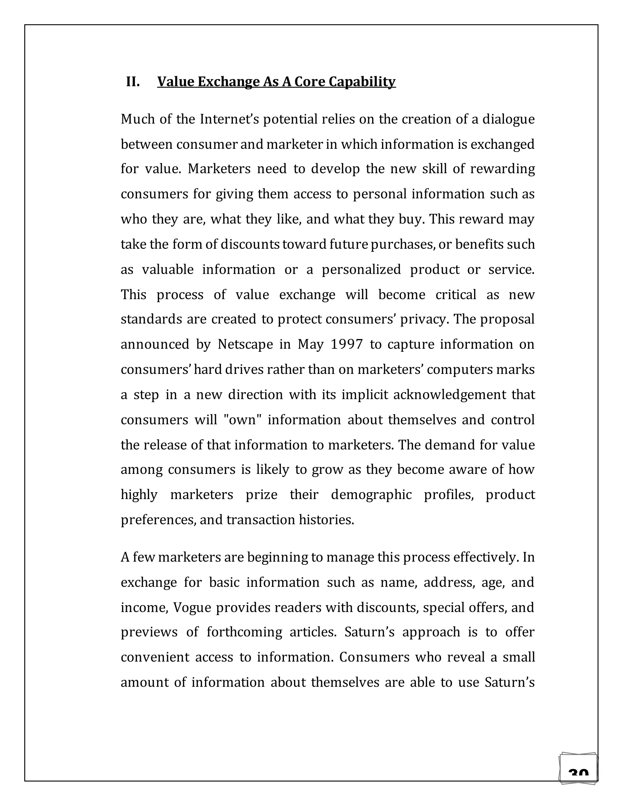30
II. Value Exchange As A Core Capability
Much of the Internet’s potential relies on the creation of a dialogue
between consumer and marketer in which information is exchanged
for value. Marketers need to develop the new skill of rewarding
consumers for giving them access to personal information such as
who they are, what they like, and what they buy. This reward may
take the form of discountstoward futurepurchases, or benefits such
as valuable information or a personalized product or service.
This process of value exchange will become critical as new
standards are created to protect consumers’ privacy. The proposal
announced by Netscape in May 1997 to capture information on
consumers’hard drives rather than on marketers’ computers marks
a step in a new direction with its implicit acknowledgement that
consumers will "own" information about themselves and control
the release of that information to marketers. The demand for value
among consumers is likely to grow as they become aware of how
highly marketers prize their demographic profiles, product
preferences, and transaction histories.
A few marketers are beginning to manage this process effectively. In
exchange for basic information such as name, address, age, and
income, Vogue provides readers with discounts, special offers, and
previews of forthcoming articles. Saturn’s approach is to offer
convenient access to information. Consumers who reveal a small
amount of information about themselves are able to use Saturn’s
 