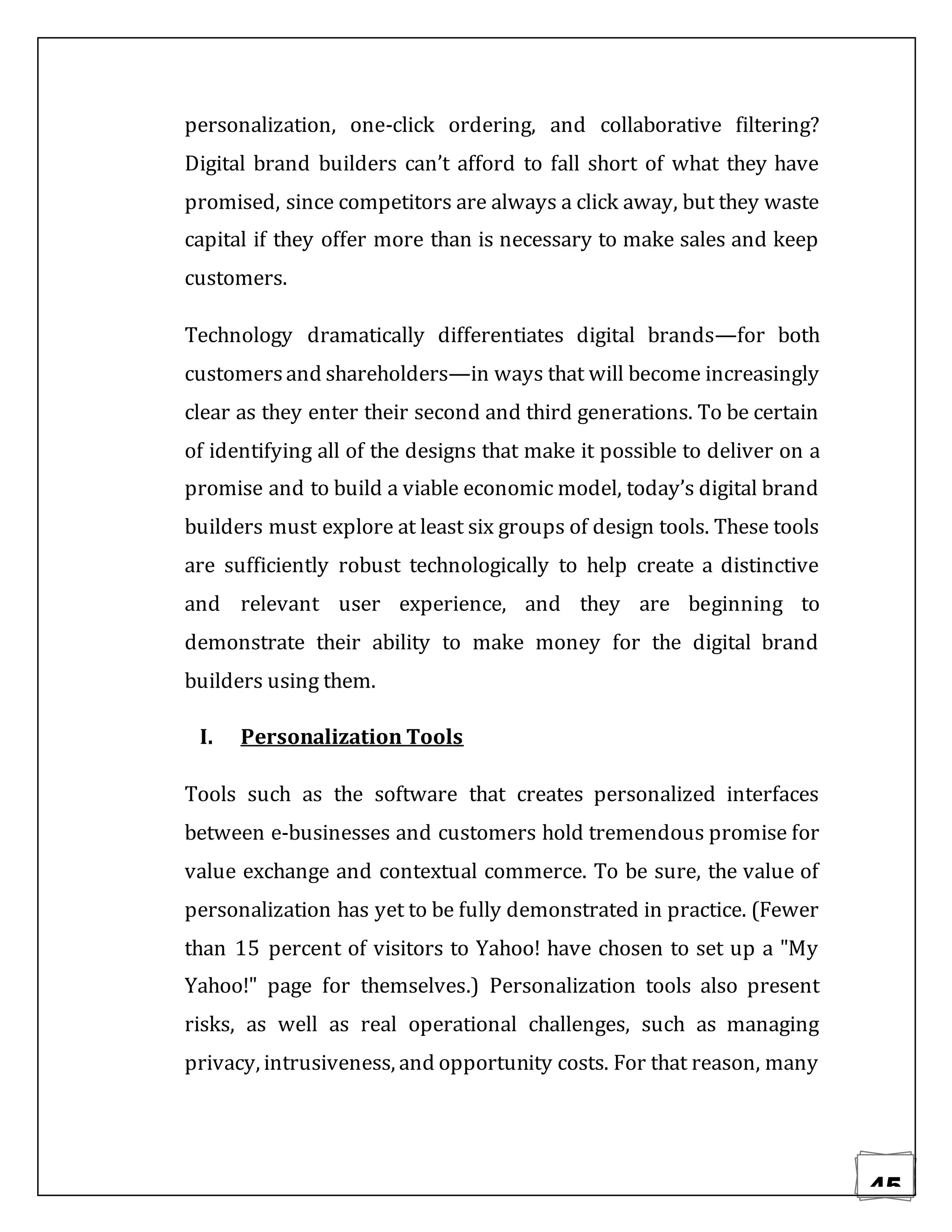 45
personalization, one-click ordering, and collaborative filtering?
Digital brand builders can’t afford to fall short of what they have
promised, since competitors are always a click away, but they waste
capital if they offer more than is necessary to make sales and keep
customers.
Technology dramatically differentiates digital brands—for both
customersand shareholders—in ways that will become increasingly
clear as they enter their second and third generations. To be certain
of identifying all of the designs that make it possible to deliver on a
promise and to build a viable economic model, today’s digital brand
builders must explore at least six groups of design tools. These tools
are sufficiently robust technologically to help create a distinctive
and relevant user experience, and they are beginning to
demonstrate their ability to make money for the digital brand
builders using them.
I. Personalization Tools
Tools such as the software that creates personalized interfaces
between e-businesses and customers hold tremendous promise for
value exchange and contextual commerce. To be sure, the value of
personalization has yet to be fully demonstrated in practice. (Fewer
than 15 percent of visitors to Yahoo! have chosen to set up a "My
Yahoo!" page for themselves.) Personalization tools also present
risks, as well as real operational challenges, such as managing
privacy, intrusiveness, and opportunity costs. For that reason, many
 