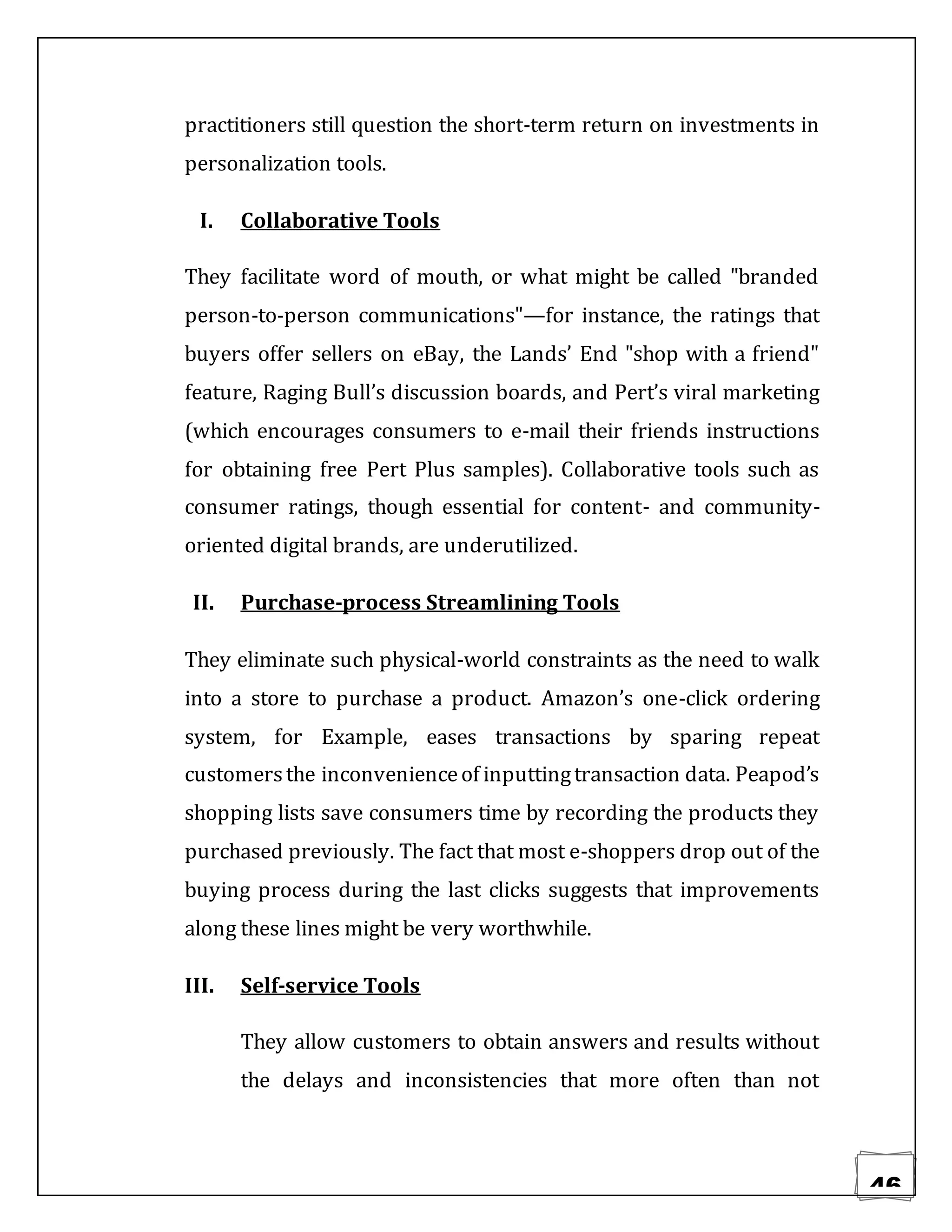 46
practitioners still question the short-term return on investments in
personalization tools.
I. Collaborative Tools
They facilitate word of mouth, or what might be called "branded
person-to-person communications"—for instance, the ratings that
buyers offer sellers on eBay, the Lands’ End "shop with a friend"
feature, Raging Bull’s discussion boards, and Pert’s viral marketing
(which encourages consumers to e-mail their friends instructions
for obtaining free Pert Plus samples). Collaborative tools such as
consumer ratings, though essential for content- and community-
oriented digital brands, are underutilized.
II. Purchase-process Streamlining Tools
They eliminate such physical-world constraints as the need to walk
into a store to purchase a product. Amazon’s one-click ordering
system, for Example, eases transactions by sparing repeat
customersthe inconvenienceof inputtingtransaction data. Peapod’s
shopping lists save consumers time by recording the products they
purchased previously. The fact that most e-shoppers drop out of the
buying process during the last clicks suggests that improvements
along these lines might be very worthwhile.
III. Self-service Tools
They allow customers to obtain answers and results without
the delays and inconsistencies that more often than not
 
