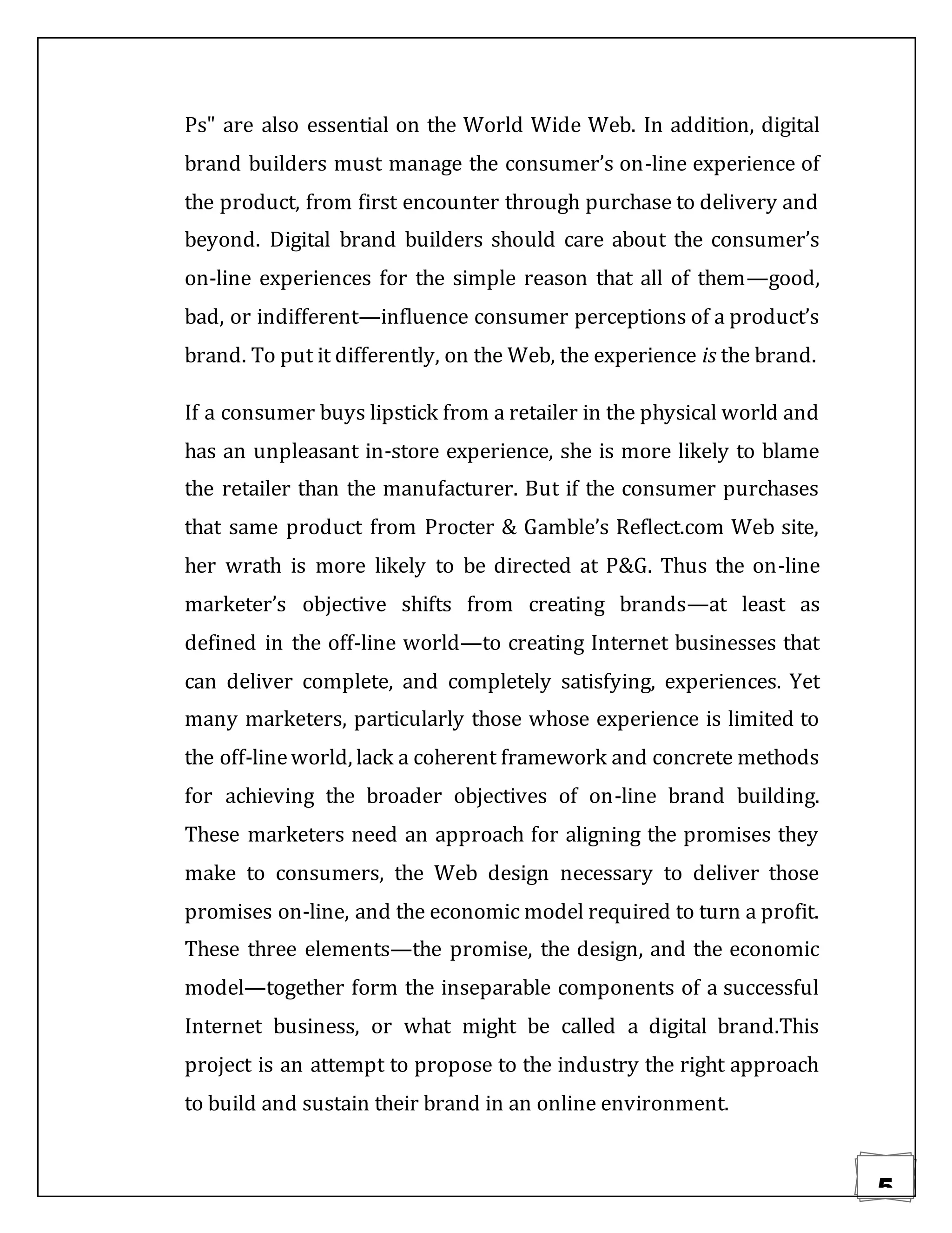 5
Ps" are also essential on the World Wide Web. In addition, digital
brand builders must manage the consumer’s on-line experience of
the product, from first encounter through purchase to delivery and
beyond. Digital brand builders should care about the consumer’s
on-line experiences for the simple reason that all of them—good,
bad, or indifferent—influence consumer perceptions of a product’s
brand. To put it differently, on the Web, the experience is the brand.
If a consumer buys lipstick from a retailer in the physical world and
has an unpleasant in-store experience, she is more likely to blame
the retailer than the manufacturer. But if the consumer purchases
that same product from Procter & Gamble’s Reflect.com Web site,
her wrath is more likely to be directed at P&G. Thus the on-line
marketer’s objective shifts from creating brands—at least as
defined in the off-line world—to creating Internet businesses that
can deliver complete, and completely satisfying, experiences. Yet
many marketers, particularly those whose experience is limited to
the off-lineworld, lack a coherent framework and concrete methods
for achieving the broader objectives of on-line brand building.
These marketers need an approach for aligning the promises they
make to consumers, the Web design necessary to deliver those
promises on-line, and the economic model required to turn a profit.
These three elements—the promise, the design, and the economic
model—together form the inseparable components of a successful
Internet business, or what might be called a digital brand.This
project is an attempt to propose to the industry the right approach
to build and sustain their brand in an online environment.
 