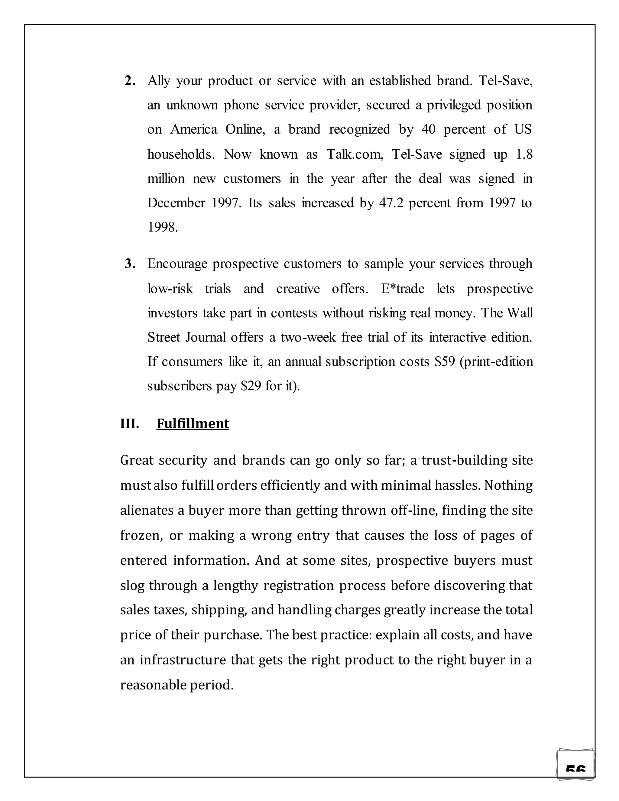 56
2. Ally your product or service with an established brand. Tel-Save,
an unknown phone service provider, secured a privileged position
on America Online, a brand recognized by 40 percent of US
households. Now known as Talk.com, Tel-Save signed up 1.8
million new customers in the year after the deal was signed in
December 1997. Its sales increased by 47.2 percent from 1997 to
1998.
3. Encourage prospective customers to sample your services through
low-risk trials and creative offers. E*trade lets prospective
investors take part in contests without risking real money. The Wall
Street Journal offers a two-week free trial of its interactive edition.
If consumers like it, an annual subscription costs $59 (print-edition
subscribers pay $29 for it).
III. Fulfillment
Great security and brands can go only so far; a trust-building site
mustalso fulfillorders efficiently and with minimal hassles. Nothing
alienates a buyer more than getting thrown off-line, finding the site
frozen, or making a wrong entry that causes the loss of pages of
entered information. And at some sites, prospective buyers must
slog through a lengthy registration process before discovering that
sales taxes, shipping, and handling charges greatly increase the total
price of their purchase. The best practice: explain all costs, and have
an infrastructure that gets the right product to the right buyer in a
reasonable period.
 