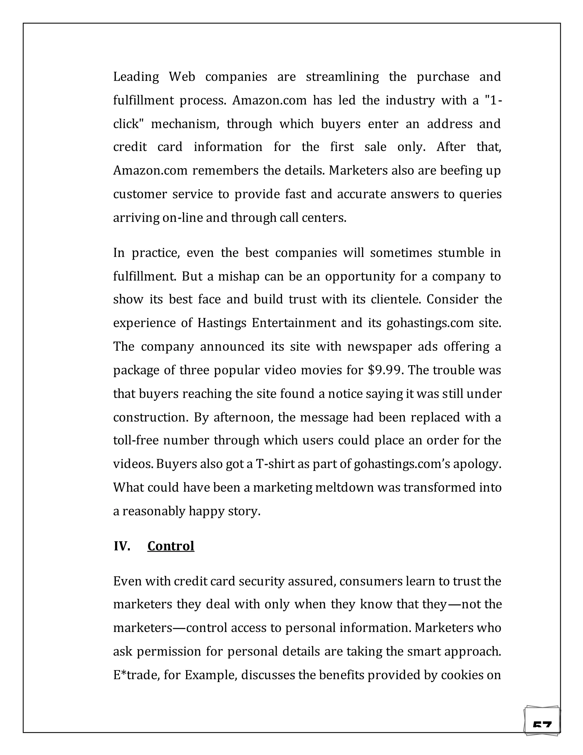 57
Leading Web companies are streamlining the purchase and
fulfillment process. Amazon.com has led the industry with a "1-
click" mechanism, through which buyers enter an address and
credit card information for the first sale only. After that,
Amazon.com remembers the details. Marketers also are beefing up
customer service to provide fast and accurate answers to queries
arriving on-line and through call centers.
In practice, even the best companies will sometimes stumble in
fulfillment. But a mishap can be an opportunity for a company to
show its best face and build trust with its clientele. Consider the
experience of Hastings Entertainment and its gohastings.com site.
The company announced its site with newspaper ads offering a
package of three popular video movies for $9.99. The trouble was
that buyers reaching the site found a notice saying it was still under
construction. By afternoon, the message had been replaced with a
toll-free number through which users could place an order for the
videos. Buyers also got a T-shirt as part of gohastings.com’s apology.
What could have been a marketing meltdown was transformed into
a reasonably happy story.
IV. Control
Even with credit card security assured, consumers learn to trust the
marketers they deal with only when they know that they—not the
marketers—control access to personal information. Marketers who
ask permission for personal details are taking the smart approach.
E*trade, for Example, discusses the benefits provided by cookies on
 