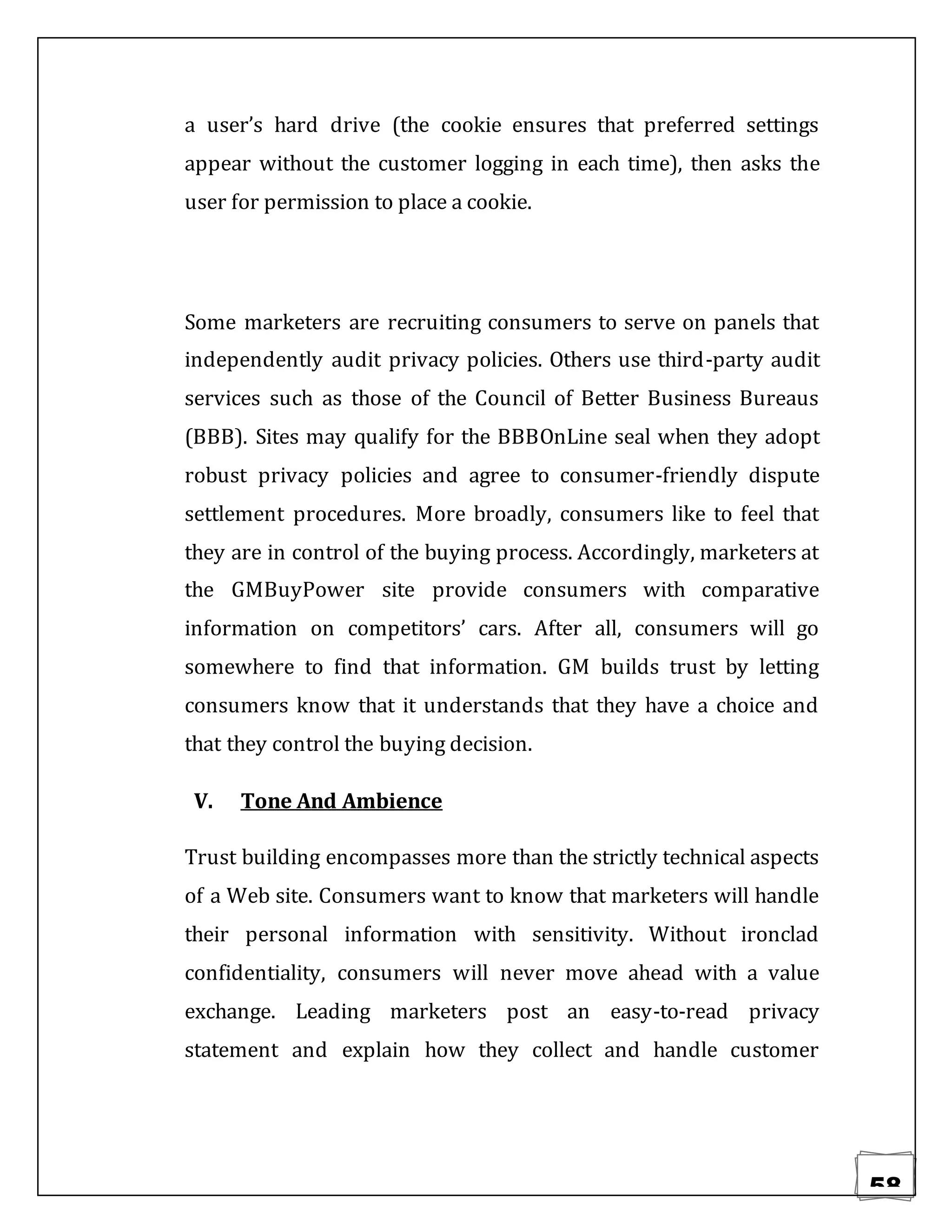 58
a user’s hard drive (the cookie ensures that preferred settings
appear without the customer logging in each time), then asks the
user for permission to place a cookie.
Some marketers are recruiting consumers to serve on panels that
independently audit privacy policies. Others use third-party audit
services such as those of the Council of Better Business Bureaus
(BBB). Sites may qualify for the BBBOnLine seal when they adopt
robust privacy policies and agree to consumer-friendly dispute
settlement procedures. More broadly, consumers like to feel that
they are in control of the buying process. Accordingly, marketers at
the GMBuyPower site provide consumers with comparative
information on competitors’ cars. After all, consumers will go
somewhere to find that information. GM builds trust by letting
consumers know that it understands that they have a choice and
that they control the buying decision.
V. Tone And Ambience
Trust building encompasses more than the strictly technical aspects
of a Web site. Consumers want to know that marketers will handle
their personal information with sensitivity. Without ironclad
confidentiality, consumers will never move ahead with a value
exchange. Leading marketers post an easy-to-read privacy
statement and explain how they collect and handle customer
 