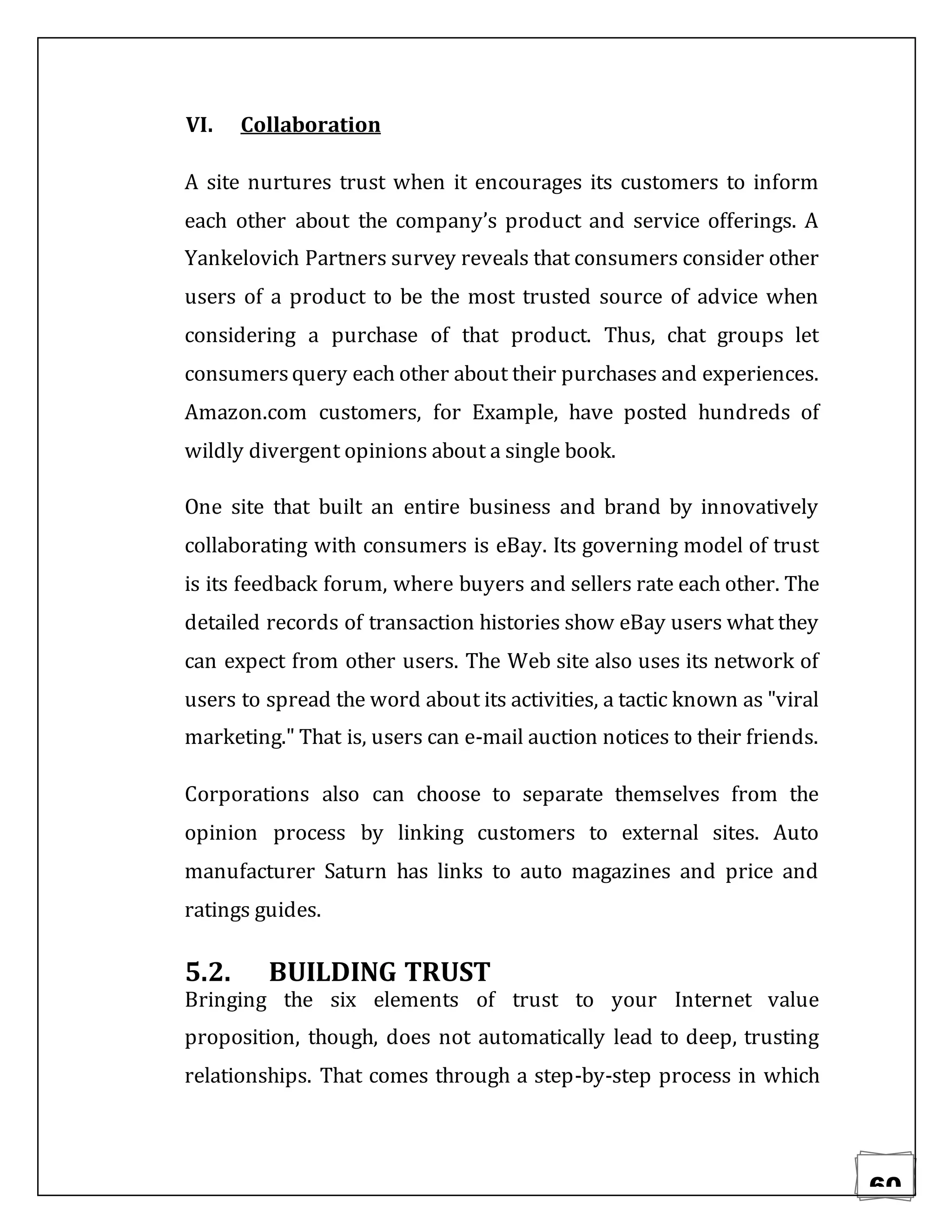 60
VI. Collaboration
A site nurtures trust when it encourages its customers to inform
each other about the company’s product and service offerings. A
Yankelovich Partners survey reveals that consumers consider other
users of a product to be the most trusted source of advice when
considering a purchase of that product. Thus, chat groups let
consumersquery each other about their purchases and experiences.
Amazon.com customers, for Example, have posted hundreds of
wildly divergent opinions about a single book.
One site that built an entire business and brand by innovatively
collaborating with consumers is eBay. Its governing model of trust
is its feedback forum, where buyers and sellers rate each other. The
detailed records of transaction histories show eBay users what they
can expect from other users. The Web site also uses its network of
users to spread the word about its activities, a tactic known as "viral
marketing." That is, users can e-mail auction notices to their friends.
Corporations also can choose to separate themselves from the
opinion process by linking customers to external sites. Auto
manufacturer Saturn has links to auto magazines and price and
ratings guides.
5.2. BUILDING TRUST
Bringing the six elements of trust to your Internet value
proposition, though, does not automatically lead to deep, trusting
relationships. That comes through a step-by-step process in which
 