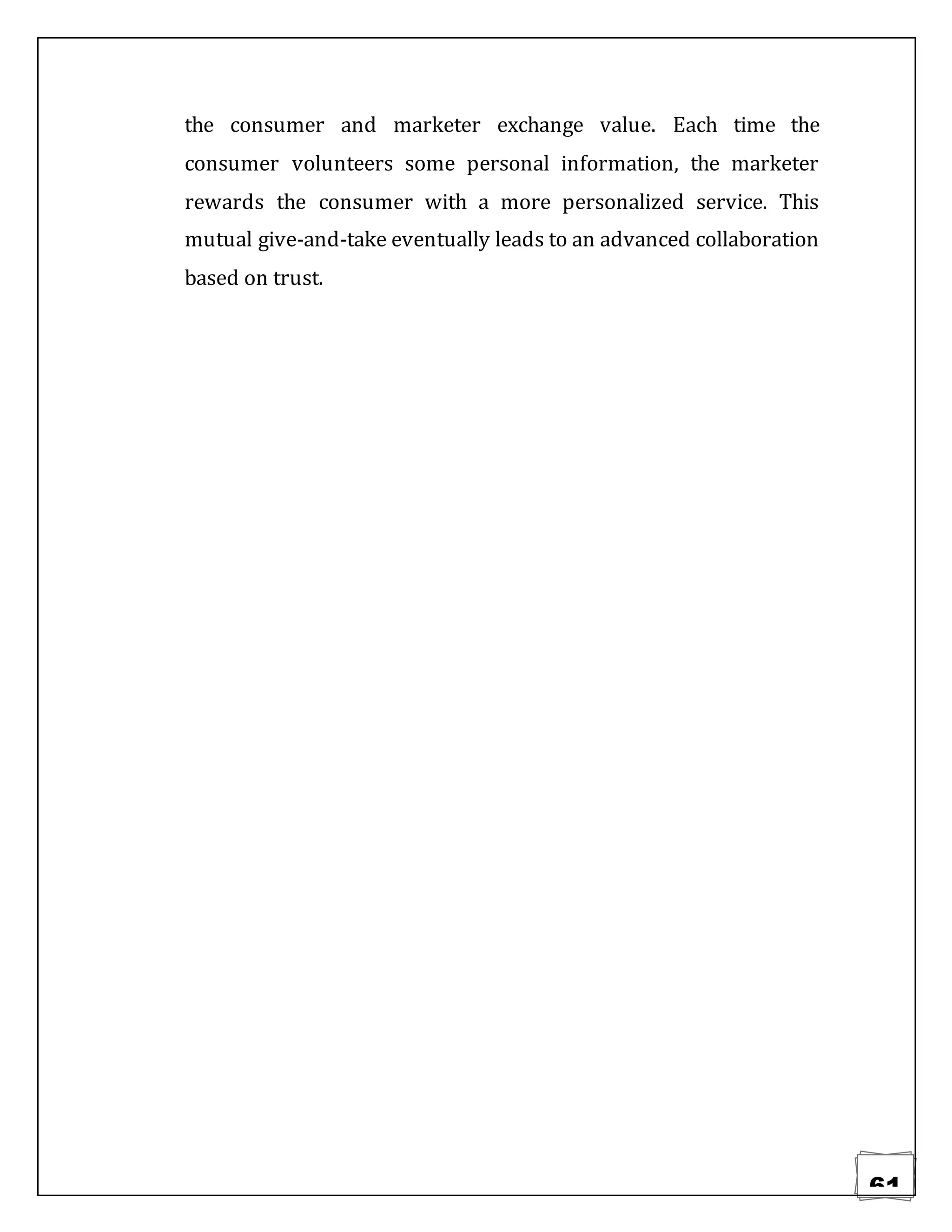 61
the consumer and marketer exchange value. Each time the
consumer volunteers some personal information, the marketer
rewards the consumer with a more personalized service. This
mutual give-and-take eventually leads to an advanced collaboration
based on trust.
 