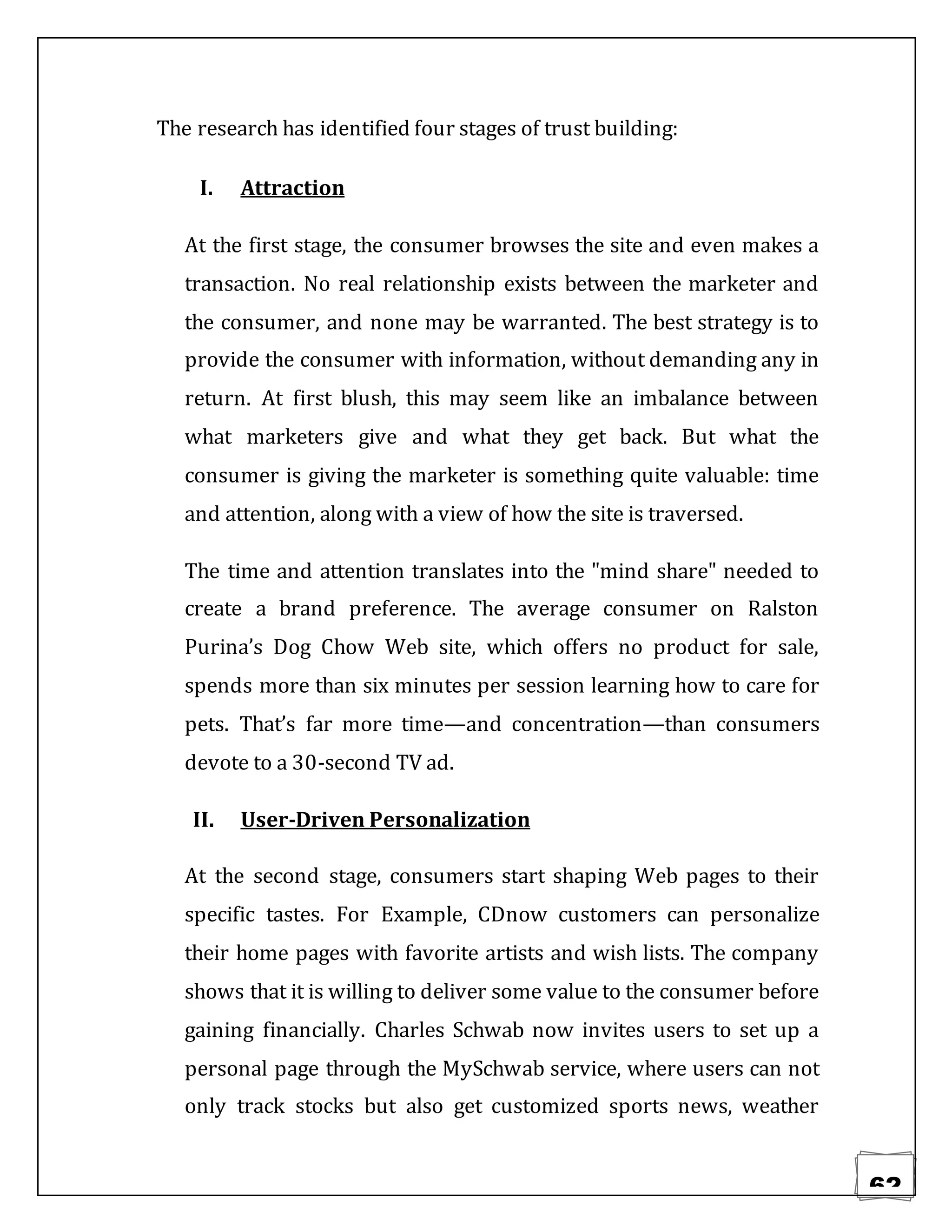 62
The research has identified four stages of trust building:
I. Attraction
At the first stage, the consumer browses the site and even makes a
transaction. No real relationship exists between the marketer and
the consumer, and none may be warranted. The best strategy is to
provide the consumer with information, without demanding any in
return. At first blush, this may seem like an imbalance between
what marketers give and what they get back. But what the
consumer is giving the marketer is something quite valuable: time
and attention, along with a view of how the site is traversed.
The time and attention translates into the "mind share" needed to
create a brand preference. The average consumer on Ralston
Purina’s Dog Chow Web site, which offers no product for sale,
spends more than six minutes per session learning how to care for
pets. That’s far more time—and concentration—than consumers
devote to a 30-second TV ad.
II. User-Driven Personalization
At the second stage, consumers start shaping Web pages to their
specific tastes. For Example, CDnow customers can personalize
their home pages with favorite artists and wish lists. The company
shows that it is willing to deliver some value to the consumer before
gaining financially. Charles Schwab now invites users to set up a
personal page through the MySchwab service, where users can not
only track stocks but also get customized sports news, weather
 