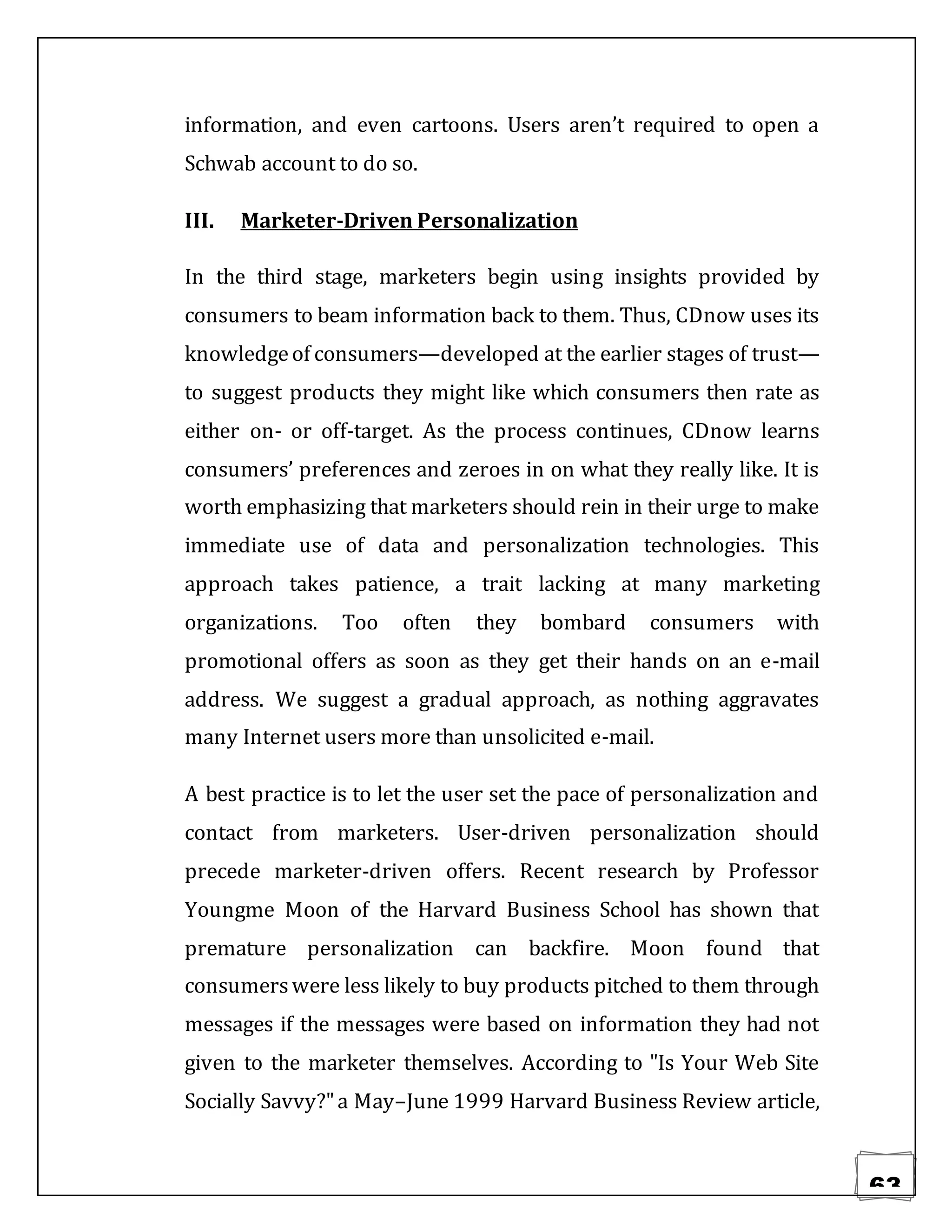 63
information, and even cartoons. Users aren’t required to open a
Schwab account to do so.
III. Marketer-Driven Personalization
In the third stage, marketers begin using insights provided by
consumers to beam information back to them. Thus, CDnow uses its
knowledgeof consumers—developed at the earlier stages of trust—
to suggest products they might like which consumers then rate as
either on- or off-target. As the process continues, CDnow learns
consumers’ preferences and zeroes in on what they really like. It is
worth emphasizing that marketers should rein in their urge to make
immediate use of data and personalization technologies. This
approach takes patience, a trait lacking at many marketing
organizations. Too often they bombard consumers with
promotional offers as soon as they get their hands on an e-mail
address. We suggest a gradual approach, as nothing aggravates
many Internet users more than unsolicited e-mail.
A best practice is to let the user set the pace of personalization and
contact from marketers. User-driven personalization should
precede marketer-driven offers. Recent research by Professor
Youngme Moon of the Harvard Business School has shown that
premature personalization can backfire. Moon found that
consumerswere less likely to buy products pitched to them through
messages if the messages were based on information they had not
given to the marketer themselves. According to "Is Your Web Site
Socially Savvy?"a May–June 1999 Harvard Business Review article,
 