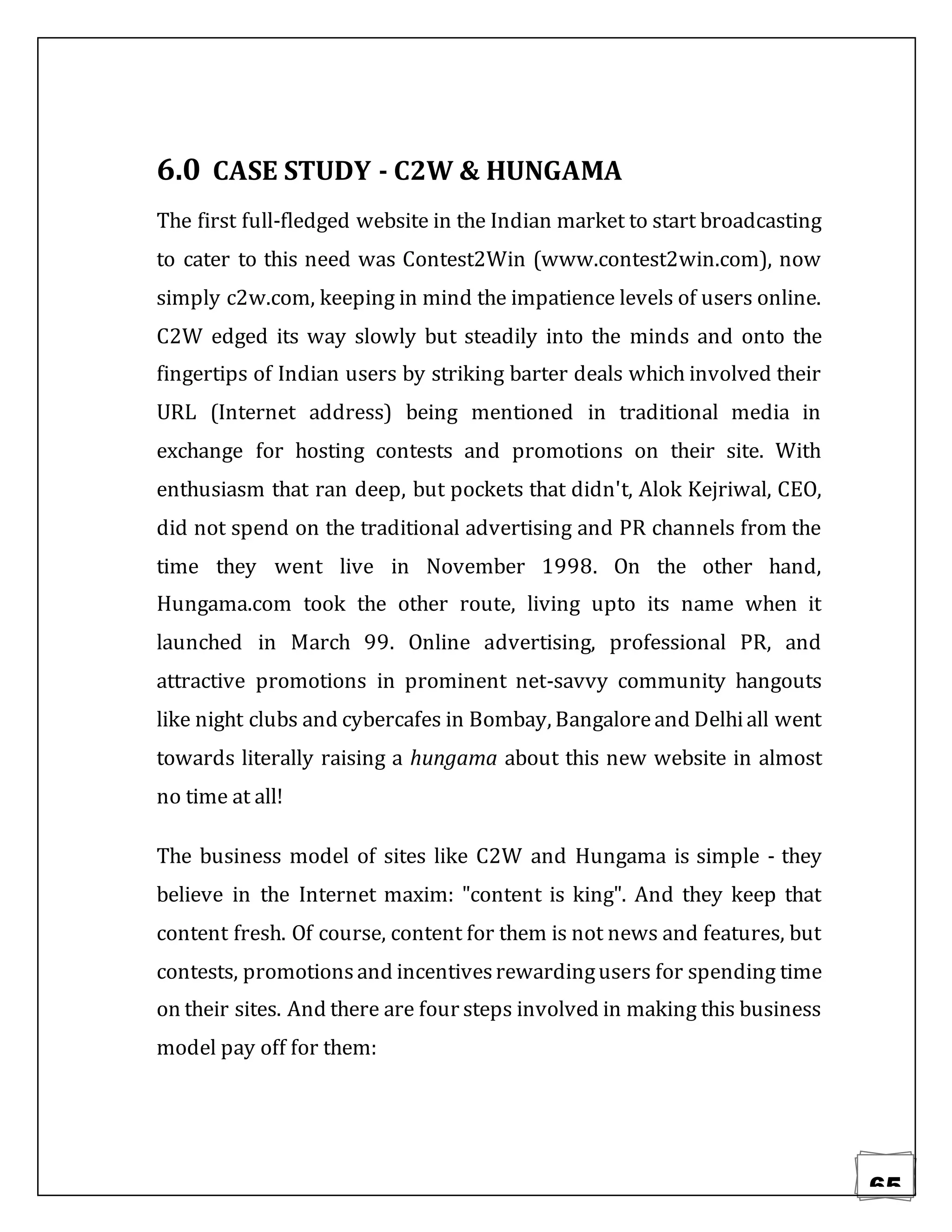 65
6.0 CASE STUDY - C2W & HUNGAMA
The first full-fledged website in the Indian market to start broadcasting
to cater to this need was Contest2Win (www.contest2win.com), now
simply c2w.com, keeping in mind the impatience levels of users online.
C2W edged its way slowly but steadily into the minds and onto the
fingertips of Indian users by striking barter deals which involved their
URL (Internet address) being mentioned in traditional media in
exchange for hosting contests and promotions on their site. With
enthusiasm that ran deep, but pockets that didn't, Alok Kejriwal, CEO,
did not spend on the traditional advertising and PR channels from the
time they went live in November 1998. On the other hand,
Hungama.com took the other route, living upto its name when it
launched in March 99. Online advertising, professional PR, and
attractive promotions in prominent net-savvy community hangouts
like night clubs and cybercafes in Bombay, Bangaloreand Delhiall went
towards literally raising a hungama about this new website in almost
no time at all!
The business model of sites like C2W and Hungama is simple - they
believe in the Internet maxim: "content is king". And they keep that
content fresh. Of course, content for them is not news and features, but
contests, promotionsand incentivesrewardingusers for spending time
on their sites. And there are four steps involved in making this business
model pay off for them:
 