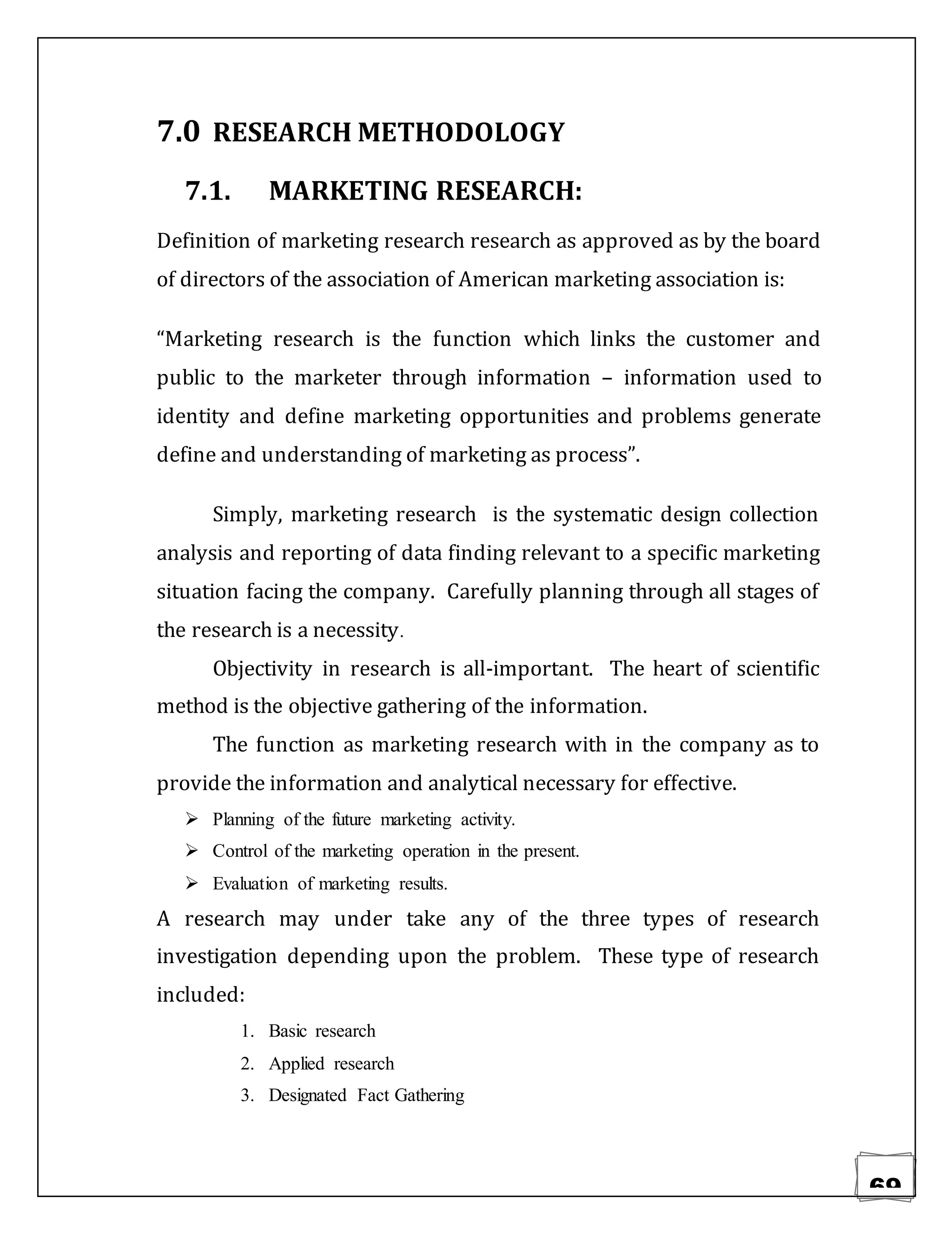 69
7.0 RESEARCH METHODOLOGY
7.1. MARKETING RESEARCH:
Definition of marketing research research as approved as by the board
of directors of the association of American marketing association is:
“Marketing research is the function which links the customer and
public to the marketer through information – information used to
identity and define marketing opportunities and problems generate
define and understanding of marketing as process”.
Simply, marketing research is the systematic design collection
analysis and reporting of data finding relevant to a specific marketing
situation facing the company. Carefully planning through all stages of
the research is a necessity.
Objectivity in research is all-important. The heart of scientific
method is the objective gathering of the information.
The function as marketing research with in the company as to
provide the information and analytical necessary for effective.
 Planning of the future marketing activity.
 Control of the marketing operation in the present.
 Evaluation of marketing results.
A research may under take any of the three types of research
investigation depending upon the problem. These type of research
included:
1. Basic research
2. Applied research
3. Designated Fact Gathering
 