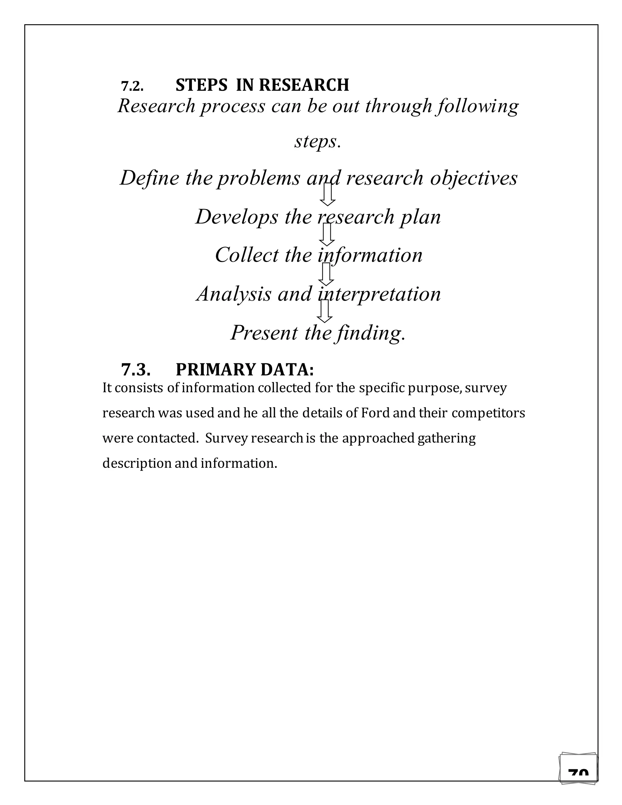 70
7.2. STEPS IN RESEARCH
Research process can be out through following
steps.
Define the problems and research objectives
Develops the research plan
Collect the information
Analysis and interpretation
Present the finding.
7.3. PRIMARY DATA:
It consists of information collected for the specific purpose, survey
research was used and he all the details of Ford and their competitors
were contacted. Survey researchis the approached gathering
description and information.
 