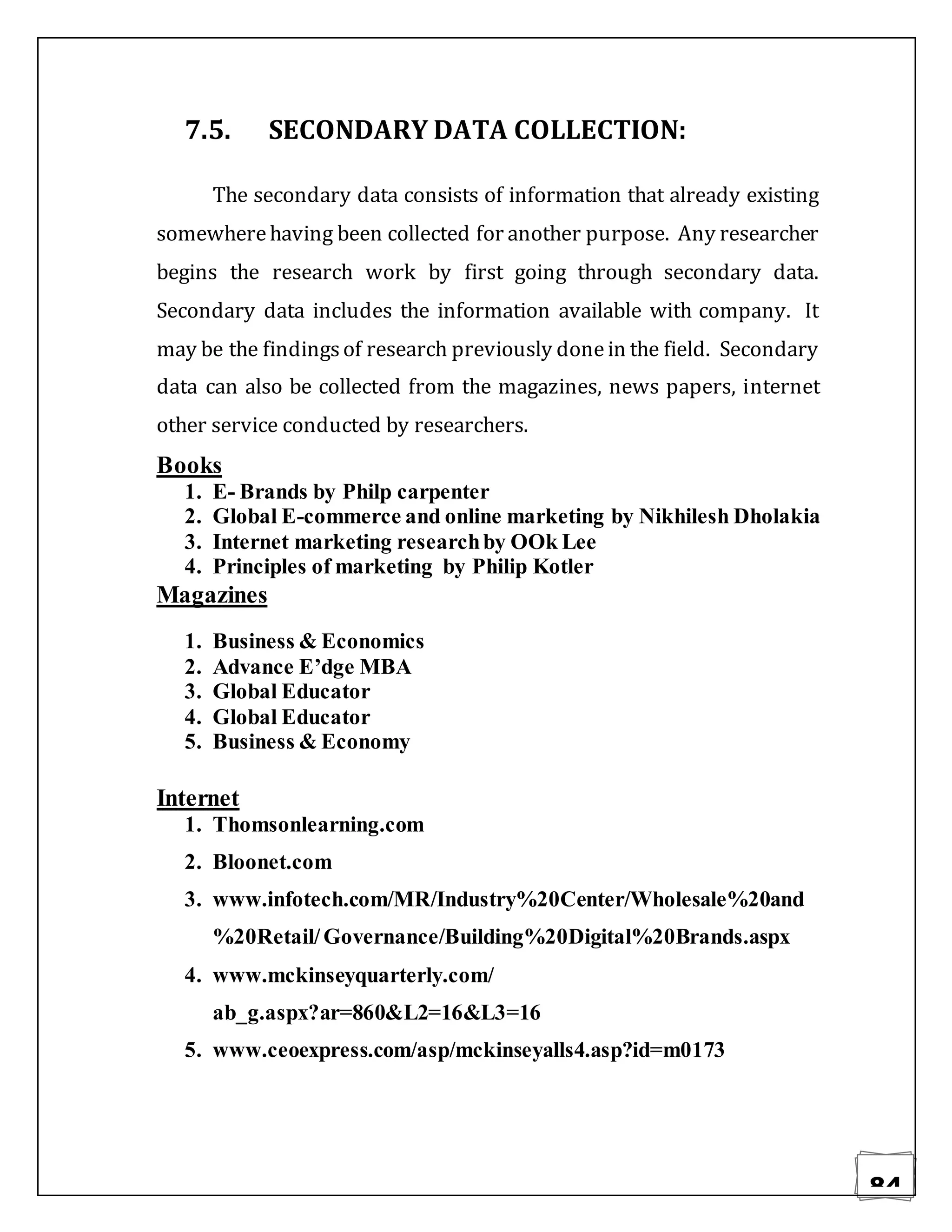84
7.5. SECONDARY DATA COLLECTION:
The secondary data consists of information that already existing
somewherehaving been collected for another purpose. Any researcher
begins the research work by first going through secondary data.
Secondary data includes the information available with company. It
may be the findingsof research previously donein the field. Secondary
data can also be collected from the magazines, news papers, internet
other service conducted by researchers.
Books
1. E- Brands by Philp carpenter
2. Global E-commerce and online marketing by Nikhilesh Dholakia
3. Internet marketing researchby OOk Lee
4. Principles of marketing by Philip Kotler
Magazines
1. Business & Economics
2. Advance E’dge MBA
3. Global Educator
4. Global Educator
5. Business & Economy
Internet
1. Thomsonlearning.com
2. Bloonet.com
3. www.infotech.com/MR/Industry%20Center/Wholesale%20and
%20Retail/Governance/Building%20Digital%20Brands.aspx
4. www.mckinseyquarterly.com/
ab_g.aspx?ar=860&L2=16&L3=16
5. www.ceoexpress.com/asp/mckinseyalls4.asp?id=m0173
 