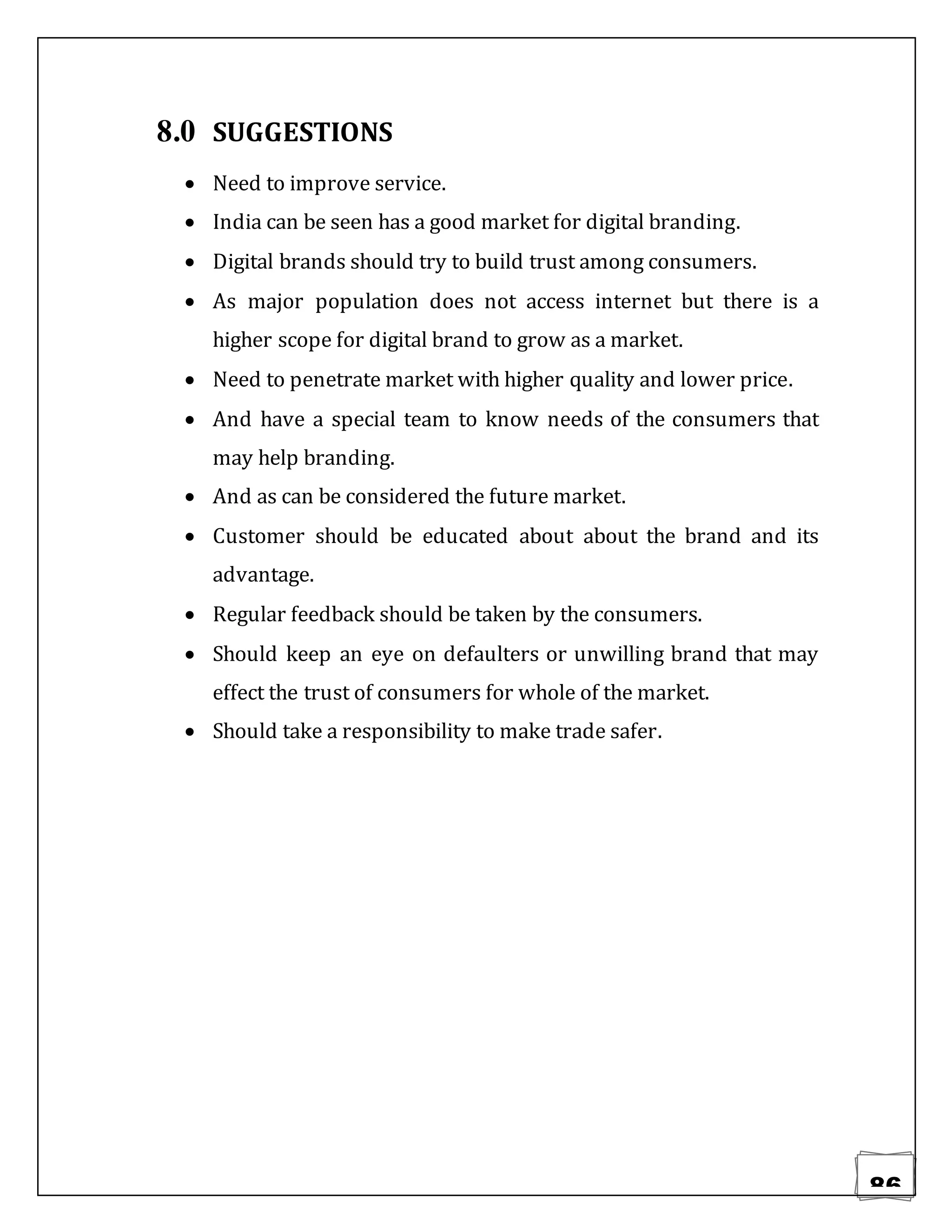 86
8.0 SUGGESTIONS
 Need to improve service.
 India can be seen has a good market for digital branding.
 Digital brands should try to build trust among consumers.
 As major population does not access internet but there is a
higher scope for digital brand to grow as a market.
 Need to penetrate market with higher quality and lower price.
 And have a special team to know needs of the consumers that
may help branding.
 And as can be considered the future market.
 Customer should be educated about about the brand and its
advantage.
 Regular feedback should be taken by the consumers.
 Should keep an eye on defaulters or unwilling brand that may
effect the trust of consumers for whole of the market.
 Should take a responsibility to make trade safer.
 