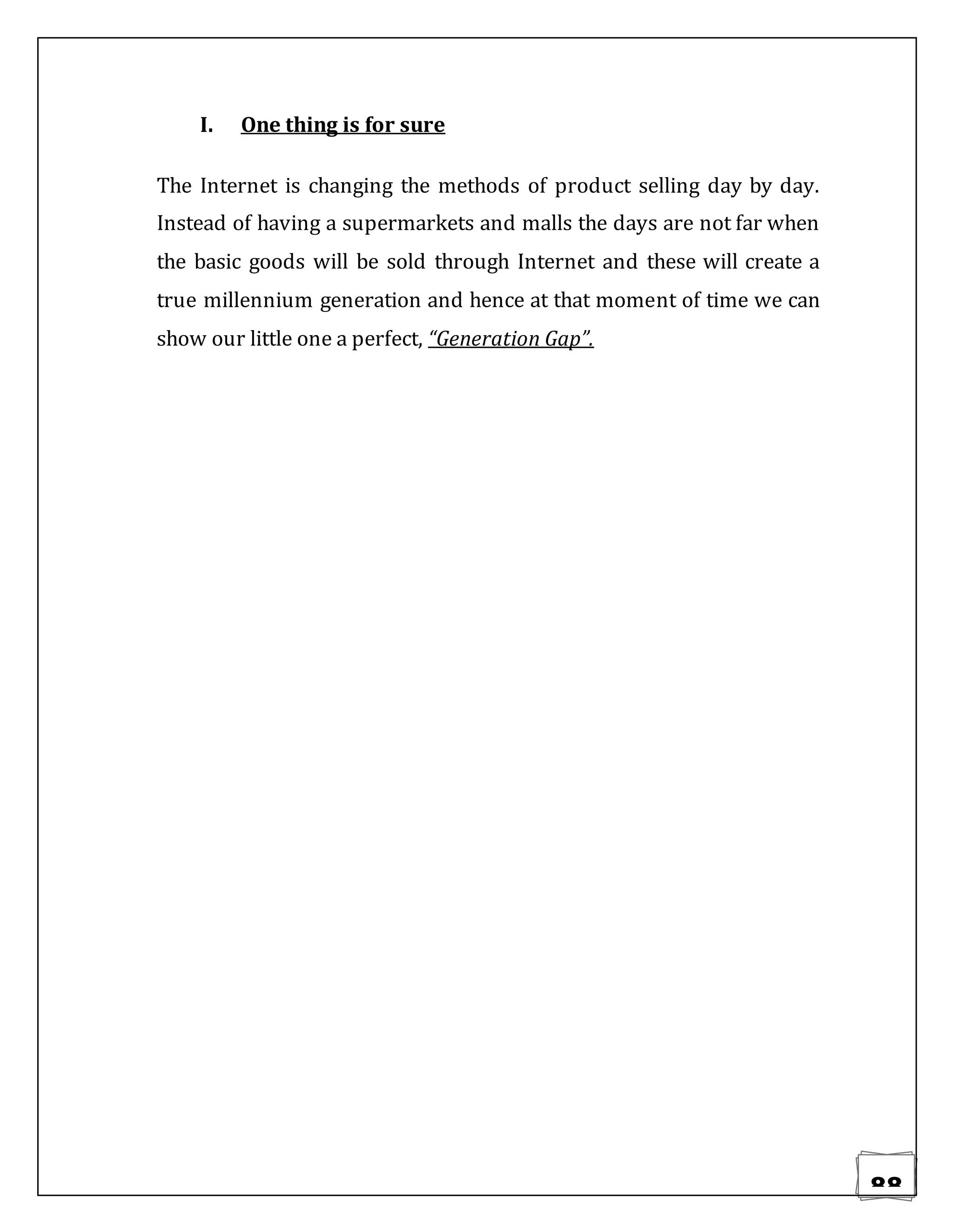 88
I. One thing is for sure
The Internet is changing the methods of product selling day by day.
Instead of having a supermarkets and malls the days are not far when
the basic goods will be sold through Internet and these will create a
true millennium generation and hence at that moment of time we can
show our little one a perfect, “Generation Gap”.
 