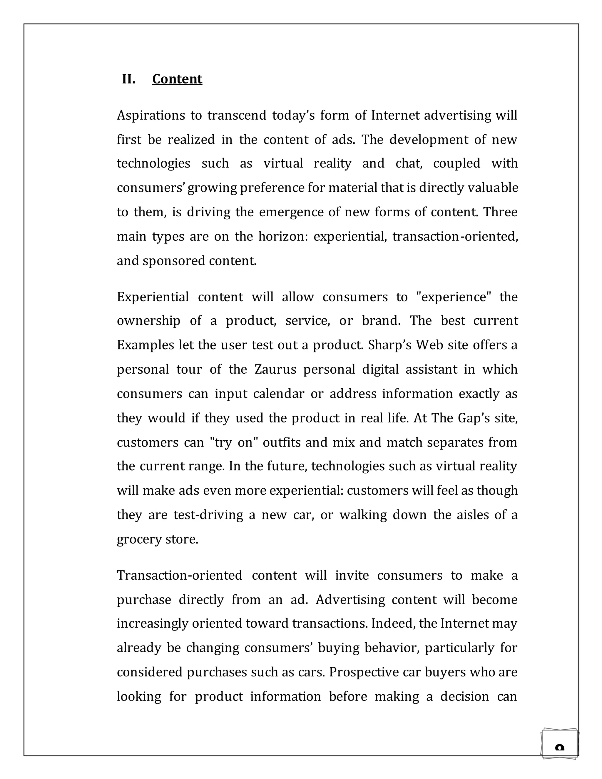 9
II. Content
Aspirations to transcend today’s form of Internet advertising will
first be realized in the content of ads. The development of new
technologies such as virtual reality and chat, coupled with
consumers’growing preference for material that is directly valuable
to them, is driving the emergence of new forms of content. Three
main types are on the horizon: experiential, transaction-oriented,
and sponsored content.
Experiential content will allow consumers to "experience" the
ownership of a product, service, or brand. The best current
Examples let the user test out a product. Sharp’s Web site offers a
personal tour of the Zaurus personal digital assistant in which
consumers can input calendar or address information exactly as
they would if they used the product in real life. At The Gap’s site,
customers can "try on" outfits and mix and match separates from
the current range. In the future, technologies such as virtual reality
will make ads even more experiential: customers will feel as though
they are test-driving a new car, or walking down the aisles of a
grocery store.
Transaction-oriented content will invite consumers to make a
purchase directly from an ad. Advertising content will become
increasingly oriented toward transactions. Indeed, the Internet may
already be changing consumers’ buying behavior, particularly for
considered purchases such as cars. Prospective car buyers who are
looking for product information before making a decision can
 