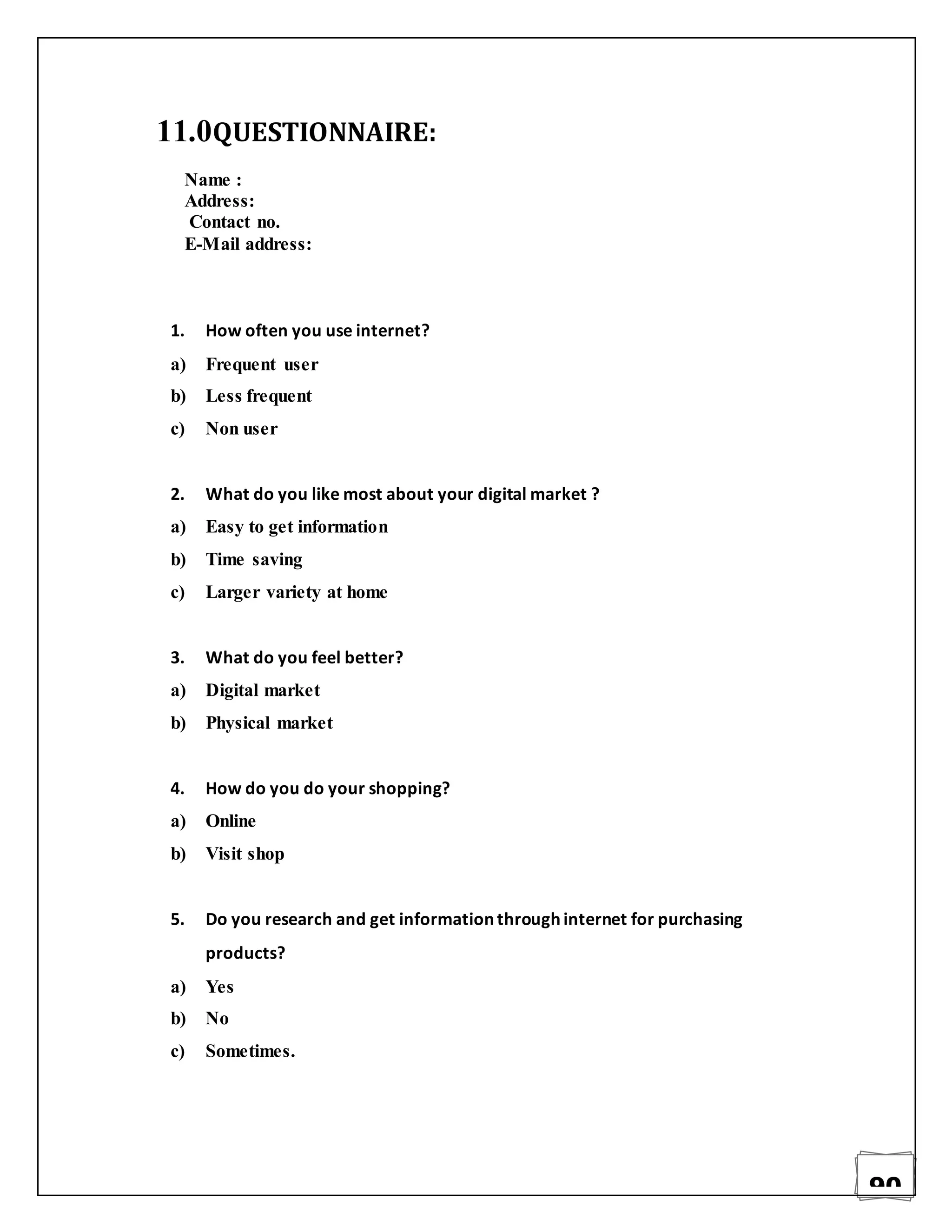 90
11.0QUESTIONNAIRE:
Name :
Address:
Contact no.
E-Mail address:
1. How often you use internet?
a) Frequent user
b) Less frequent
c) Non user
2. What do you like most about your digital market ?
a) Easy to get information
b) Time saving
c) Larger variety at home
3. What do you feel better?
a) Digital market
b) Physical market
4. How do you do your shopping?
a) Online
b) Visit shop
5. Do you research and get information through internet for purchasing
products?
a) Yes
b) No
c) Sometimes.
 