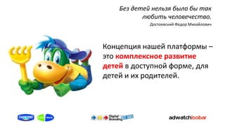 Без детей нельзя было бы так
           любить человечество.
             Достоевский Федор Михайлович




Концепция нашей платформы –
это комплексное развитие
детей в доступной форме, для
детей и их родителей.
 