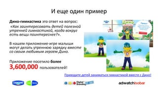 И еще один пример
Дино-гимнастика это ответ на вопрос:
«Как заинтересовать детей полезной
утренней гимнастикой, когда вокруг
есть вещи поинтереснее?».

В нашем приложение-игре малыши
могут делать утреннюю зарядку вместе
со своим любимым героем Дино.

Приложение посетило более
3,600,000     пользователей!
                           Приводите детей заниматься гимнастикой вместе с Дино!
 