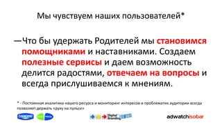 Мы чувствуем наших пользователей*

―Что бы удержать Родителей мы становимся
 помощниками и наставниками. Создаем
 полезные сервисы и даем возможность
 делится радостями, отвечаем на вопросы и
 всегда прислушиваемся к мнениям.
* - Постоянная аналитика нашего ресурса и мониторинг интересов и проблематик аудитории всегда
позволяет держать «руку на пульсе»
 